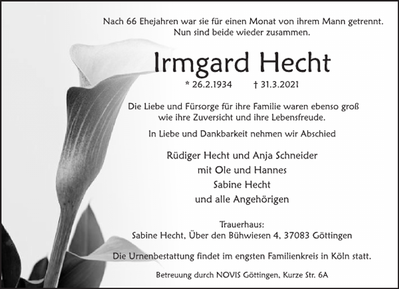 <p>Nach 66 Ehejahren war sie für einen Monat von ihrem Mann getrennt.<br />Nun sind beide wieder zusammen.<br />Irmgard Hecht<br />* 26.2.1934 † 31.3.2021<br />Die Liebe und Fürsorge für ihre Familie waren ebenso groß<br />wie ihre Zuversicht und ihre Lebensfreude.<br />In Liebe und Dankbarkeit nehmen wir Abschied<br />Rüdiger Hecht und Anja Schneider<br />mit Ole und Hannes<br />Sabine Hecht<br />und alle Angehörigen<br />Trauerhaus:<br />Sabine Hecht, Über den Bühwiesen 4, 37083 Göttingen<br />Die Urnenbestattung findet im engsten Familienkreis in Köln statt.<br />Betreuung durch NOVIS Göttingen, Kurze Str. 6A</p>