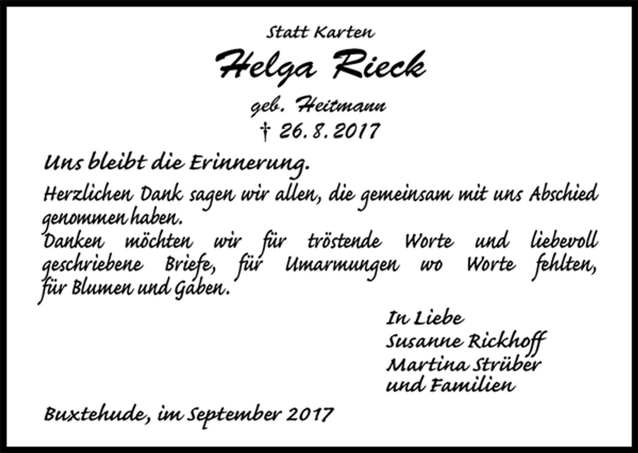 <p>Statt Karten<br />Helga Rieck<br />geb. Heitmann<br />† 26. 8. 2017<br />Uns bleibt die Erinnerung.<br />Herzlichen Dank sagen wir allen, die gemeinsam mit uns Abschied genommen haben.<br />Danken möchten wir für tröstende Worte und liebevoll<br />geschriebene Briefe, für Umarmungen wo Worte fehlten,<br />für Blumen und Gaben.<br />In Liebe<br />Susanne Rickhoff<br />Martina Strüber<br />und Familien<br />Buxtehude, im September 2017</p>