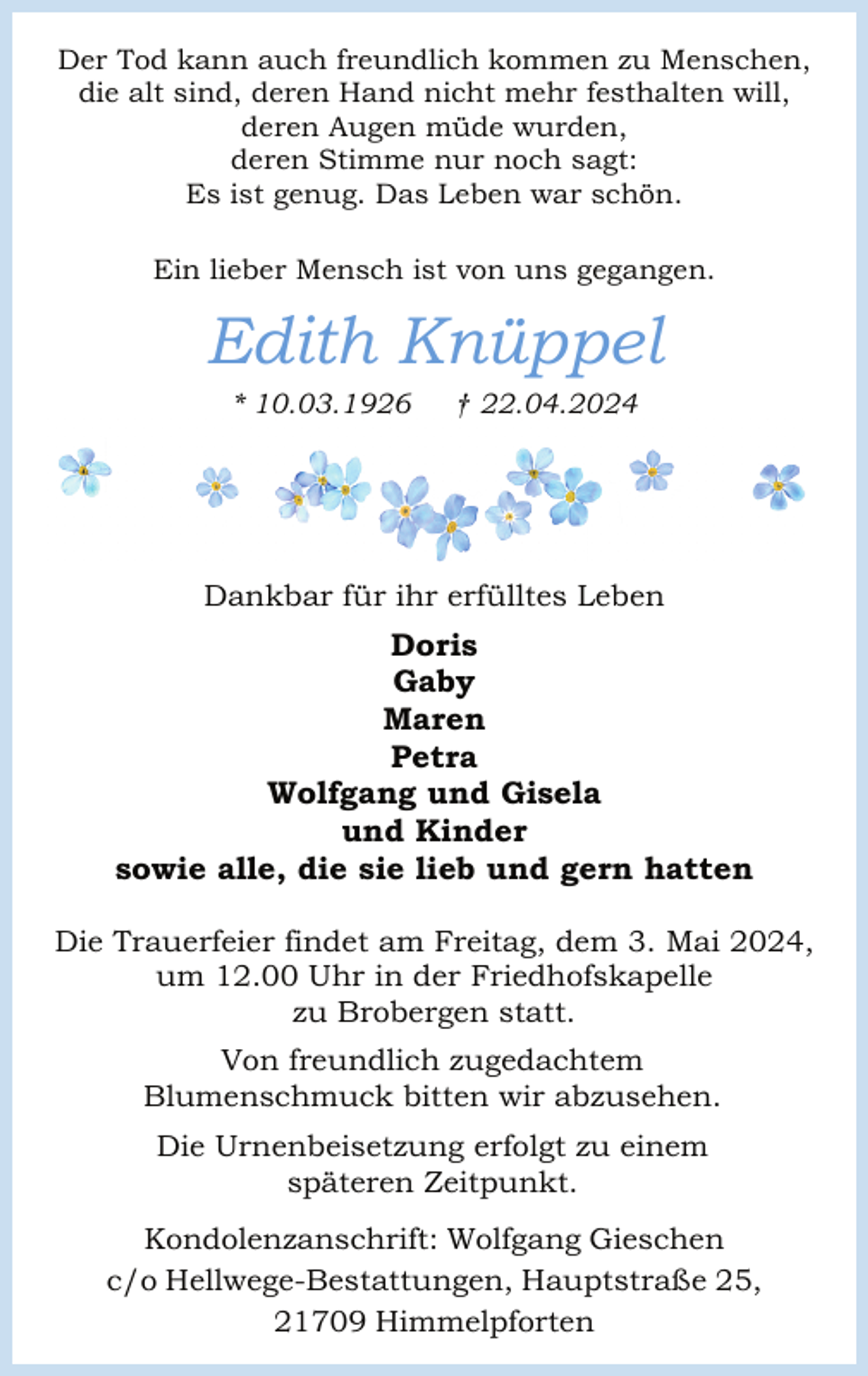 <p>Der Tod kann auch freundlich kommen zu Menschen,<br />die alt sind, deren Hand nicht mehr festhalten will,<br />deren Augen müde wurden,<br />deren Stimme nur noch sagt:<br />Es ist genug. Das Leben war schön.<br />Ein lieber Mensch ist von uns gegangen.</p><p>Edith Knüppel<br />* 10.03.1926</p><p>† 22.04.2024</p><p>Dankbar für ihr erfülltes Leben</p><p>Doris<br />Gaby<br />Maren<br />Petra<br />Wolfgang und Gisela<br />und Kinder<br />sowie alle, die sie lieb und gern hatten<br />Die Trauerfeier findet am Freitag, dem 3. Mai 2024,<br />um 12.00 Uhr in der Friedhofskapelle<br />zu Brobergen statt.<br />Von freundlich zugedachtem<br />Blumenschmuck bitten wir abzusehen.<br />Die Urnenbeisetzung erfolgt zu einem<br />späteren Zeitpunkt.<br />Kondolenzanschrift: Wolfgang Gieschen<br />c/o Hellwege-Bestattungen, Hauptstraße 25,<br />21709 Himmelpforten</p>