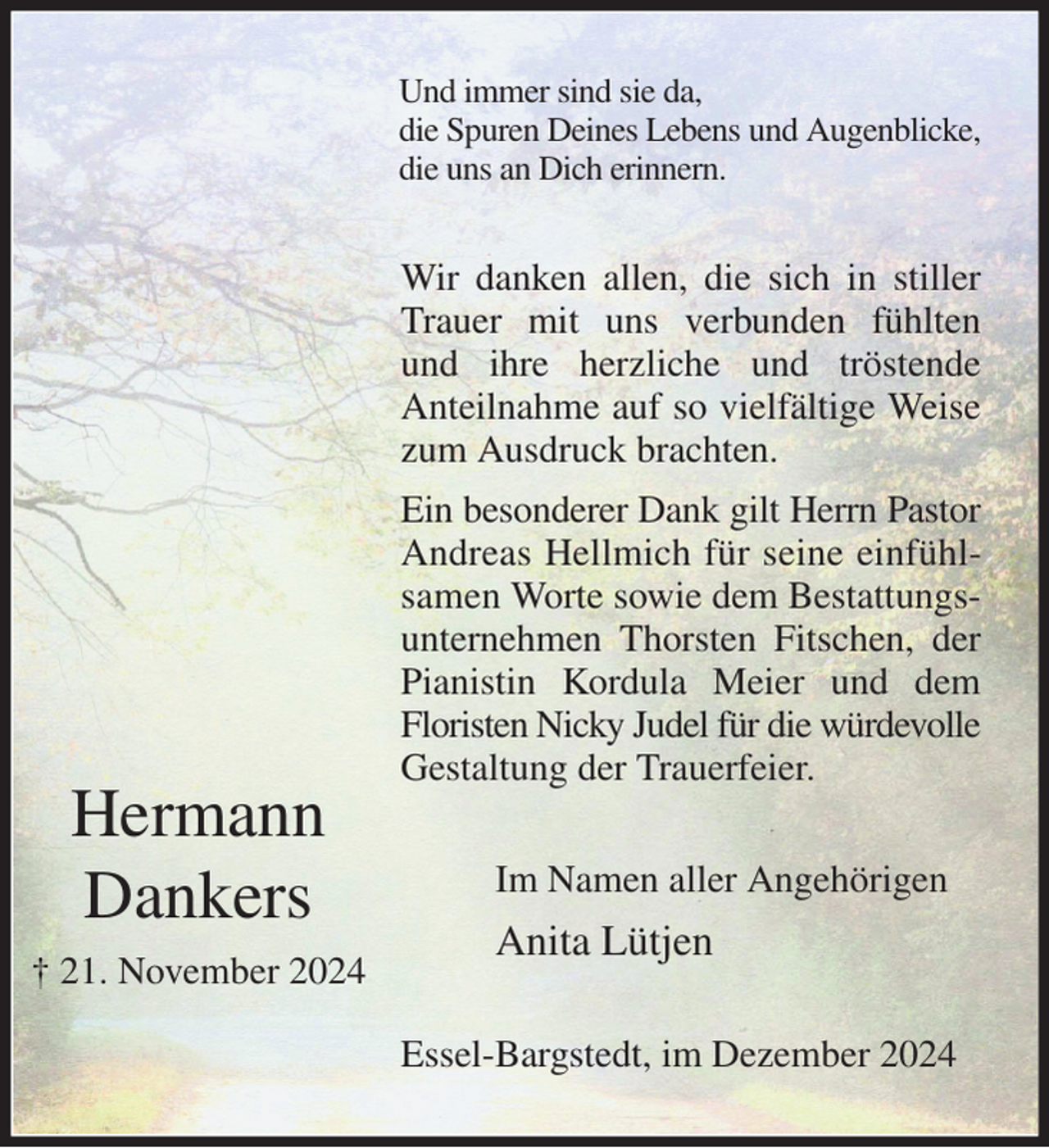 <p>Und immer sind sie da,<br />die Spuren Deines Lebens und Augenblicke,<br />die uns an Dich erinnern.<br />Wir danken allen, die sich in stiller Trauer mit uns verbunden fühlten und ihre herzliche und tröstende<br />Anteilnahme auf so vielfältige Weise zum Ausdruck brachten.<br />Ein besonderer Dank gilt Herrn Pastor Andreas Hellmich für seine einfühlsamen Worte sowie dem Bestattungsunternehmen Thorsten Fitschen, der Pianistin Kordula Meier und dem<br />Floristen Nicky Judel für die würdevolle<br />Gestaltung der Trauerfeier.<br />Im Namen aller Angehörigen<br />Anita Lütjen<br />Essel-Bargstedt, im Dezember 2024</p><p>Hermann<br />Dankers<br />† 21. November 2024</p>