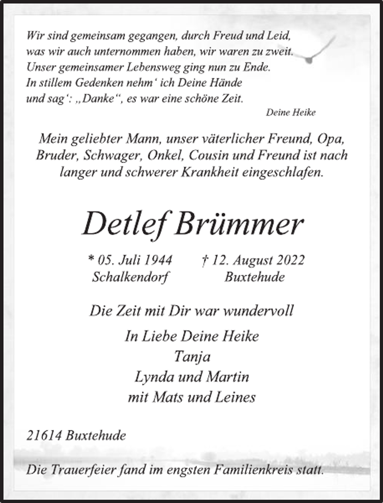 <p>Wir sind gemeinsam gegangen, durch Freud und Leid,<br />was wir auch unternommen haben, wir waren zu zweit.<br />Unser gemeinsamer Lebensweg ging nun zu Ende.<br />In stillem Gedenken nehm' ich Deine Hände<br />und sag': „Danke“, es war eine schöne Zeit.<br />Deine Heike<br />Mein geliebter Mann, unser väterlicher Freund, Opa,<br />Bruder, Schwager, Onkel, Cousin und Freund ist nach<br />langer und schwerer Krankheit eingeschlafen.<br />Detlef Brümmer<br />* 05. Juli 1944 † 12. August 2022<br />Schalkendorf Buxtehude<br />Die Zeit mit Dir war wundervoll<br />In Liebe Deine Heike<br />Tanja<br />Lynda und Martin<br />mit Mats und Leines<br />21614 Buxtehude<br />Die Trauerfeier fand im engsten Familienkreis statt.</p>