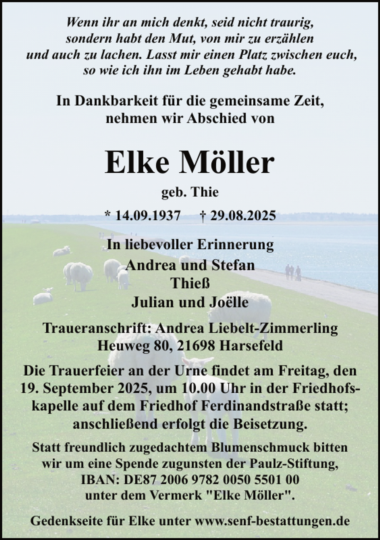 <p>Wenn ihr an mich denkt, seid nicht traurig,<br />sondern habt den Mut, von mir zu erzählen<br />und auch zu lachen. Lasst mir einen Platz zwischen euch,<br />so wie ich ihn im Leben gehabt habe.</p><p>In Dankbarkeit für die gemeinsame Zeit,<br />nehmen wir Abschied von</p><p>Elke Möller<br />geb. Thie</p><p>* 14.09.1937</p><p>† 29.08.2025</p><p>In liebevoller Erinnerung<br />Andrea und Stefan<br />Thieß<br />Julian und Joëlle<br />Traueranschrift: Andrea Liebelt-Zimmerling<br />Heuweg 80, 21698 Harsefeld<br />Die Trauerfeier an der Urne findet am Freitag, den<br />19. September 2025, um 10.00 Uhr in der Friedhofskapelle auf dem Friedhof Ferdinandstraße statt;<br />anschließend erfolgt die Beisetzung.<br />Statt freundlich zugedachtem Blumenschmuck bitten<br />wir um eine Spende zugunsten der Paulz-Stiftung,<br />IBAN: DE87 2006 9782 0050 5501 00<br />unter dem Vermerk "Elke Möller".<br />Gedenkseite für Elke unter www.senf-bestattungen.de</p>