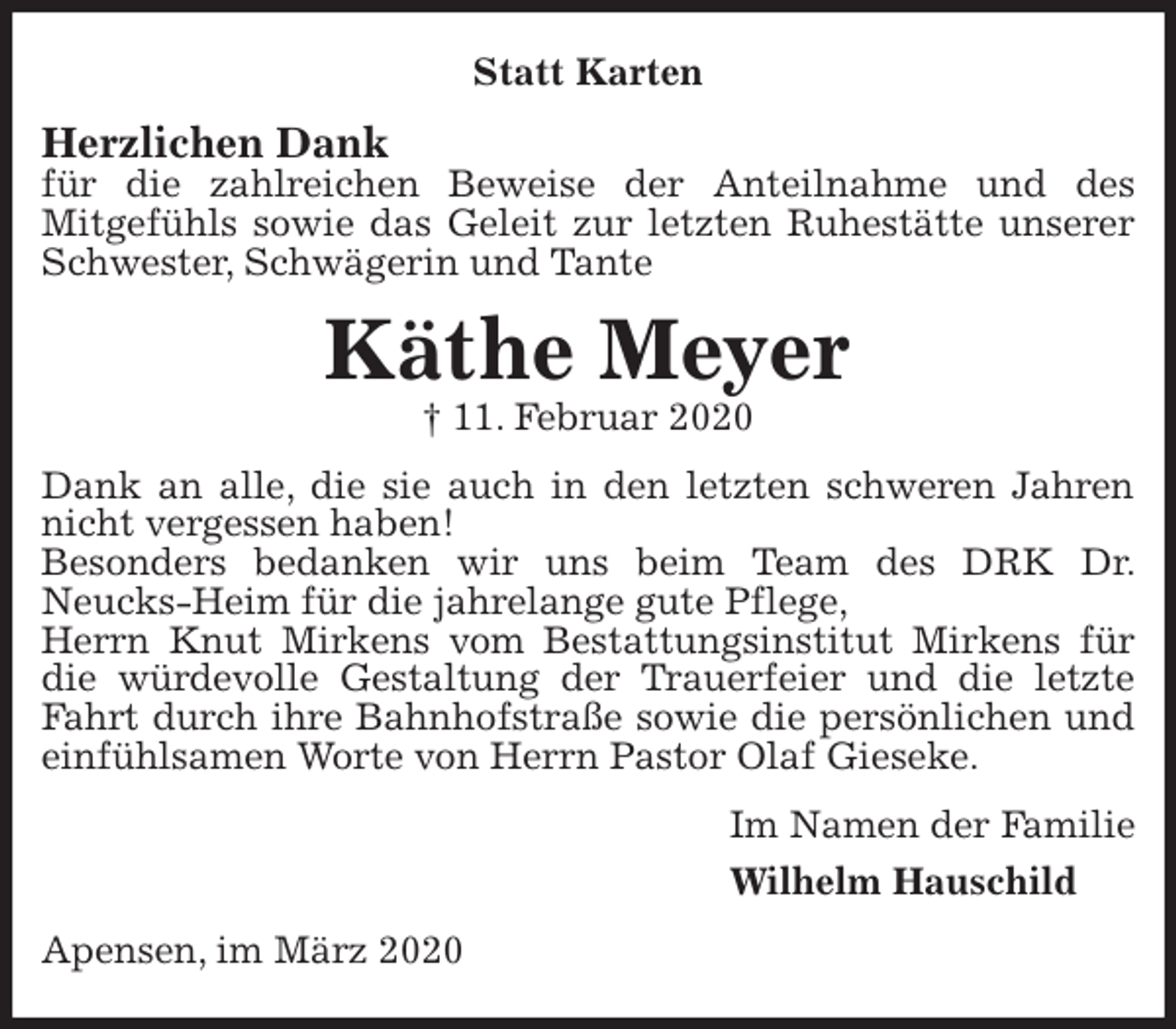 <p>Statt Karten<br />Herzlichen Dank<br />für die zahlreichen Beweise der Anteilnahme und des<br />Mitgefühls sowie das Geleit zur letzten Ruhestätte unserer Schwester, Schwägerin und Tante<br />Käthe Meyer<br />† 11. Februar 2020<br />Dank an alle, die sie auch in den letzten schweren Jahren nicht vergessen haben!<br />Besonders bedanken wir uns beim Team des DRK Dr. Neucks-Heim für die jahrelange gute Pflege,<br />Herrn Knut Mirkens vom Bestattungsinstitut Mirkens für die würdevolle Gestaltung der Trauerfeier und die letzte Fahrt durch ihre Bahnhofstraße sowie die persönlichen und einfühlsamen Worte von Herrn Pastor Olaf Gieseke.<br />Im Namen der Familie<br />Wilhelm Hauschild<br />Apensen, im März 2020</p>