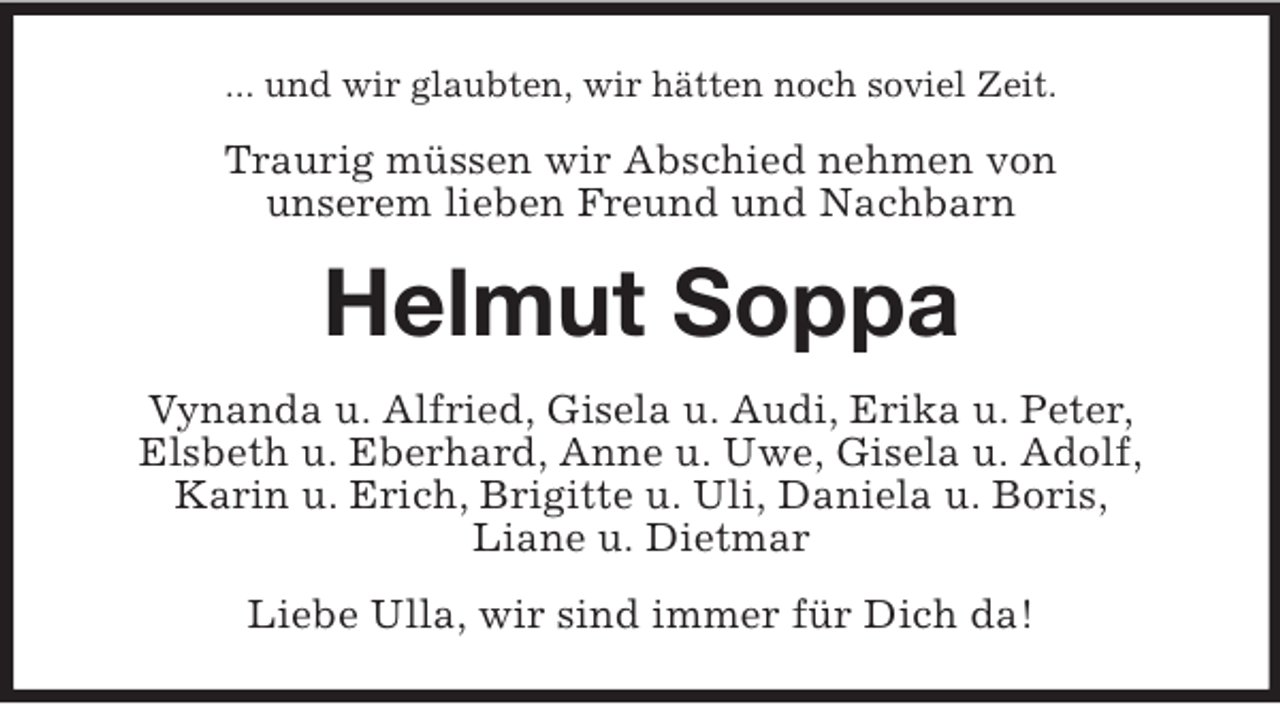<p>... und wir glaubten, wir hätten noch soviel Zeit.</p><p>Traurig müssen wir Abschied nehmen von<br />unserem lieben Freund und Nachbarn</p><p>Helmut Soppa<br />Vynanda u. Alfried, Gisela u. Audi, Erika u. Peter,<br />Elsbeth u. Eberhard, Anne u. Uwe, Gisela u. Adolf,<br />Karin u. Erich, Brigitte u. Uli, Daniela u. Boris,<br />Liane u. Dietmar<br />Liebe Ulla, wir sind immer für Dich da!</p>