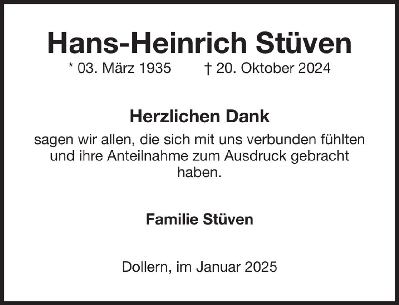 <p>Hans-Heinrich Stüven<br />* 03. März 1935 † 20. Oktober 2024<br />Herzlichen Dank<br />sagen wir allen, die sich mit uns verbunden fühlten und ihre Anteilnahme zum Ausdruck gebracht<br />haben.<br />Familie Stüven<br />Dollern, im Januar 2025</p>