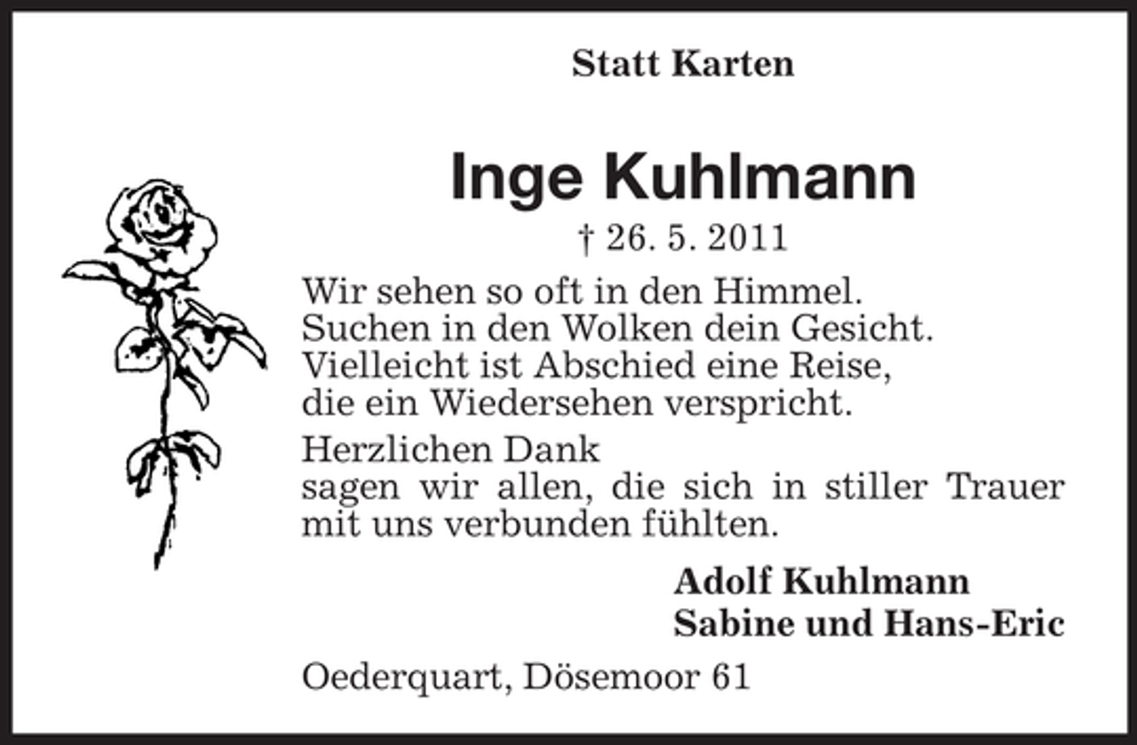 <p>Statt Karten</p><p>Inge Kuhlmann<br />† 26. 5. 2011<br />Wir sehen so oft in den Himmel.<br />Suchen in den Wolken dein Gesicht.<br />Vielleicht ist Abschied eine Reise,<br />die ein Wiedersehen verspricht.<br />Herzlichen Dank<br />sagen wir allen, die sich in stiller Trauer<br />mit uns verbunden fühlten.<br />Adolf Kuhlmann<br />Sabine und Hans-Eric<br />Oederquart, Dösemoor 61</p>
