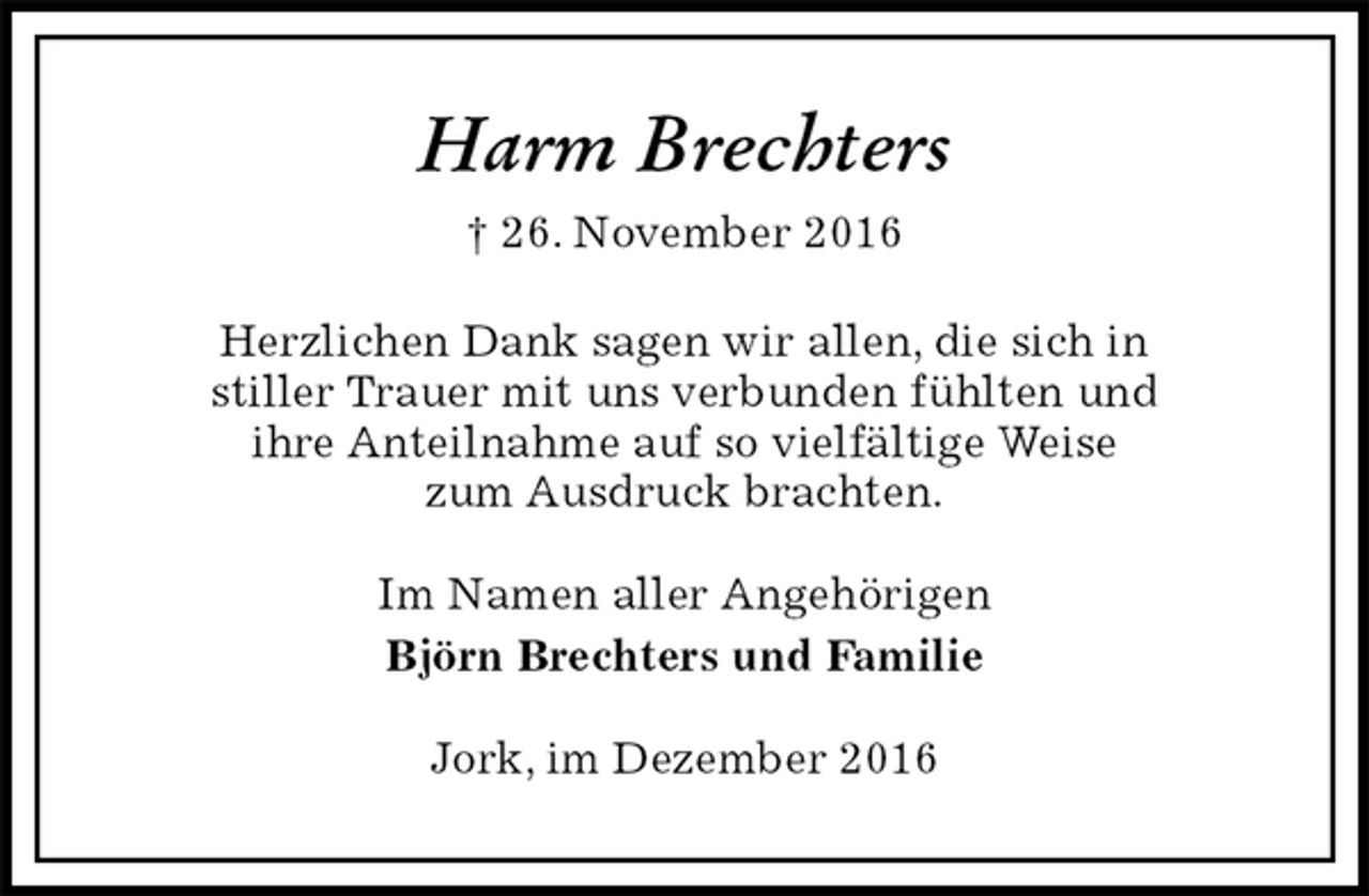 <p>Harm Brechters<br />† 26. November 2016<br />Herzlichen Dank sagen wir allen, die sich in<br />stiller Trauer mit uns verbunden fühlten und<br />ihre Anteilnahme auf so vielfältige Weise<br />zum Ausdruck brachten.<br />Im Namen aller Angehörigen<br />Björn Brechters und Familie<br />Jork, im Dezember 2016</p>