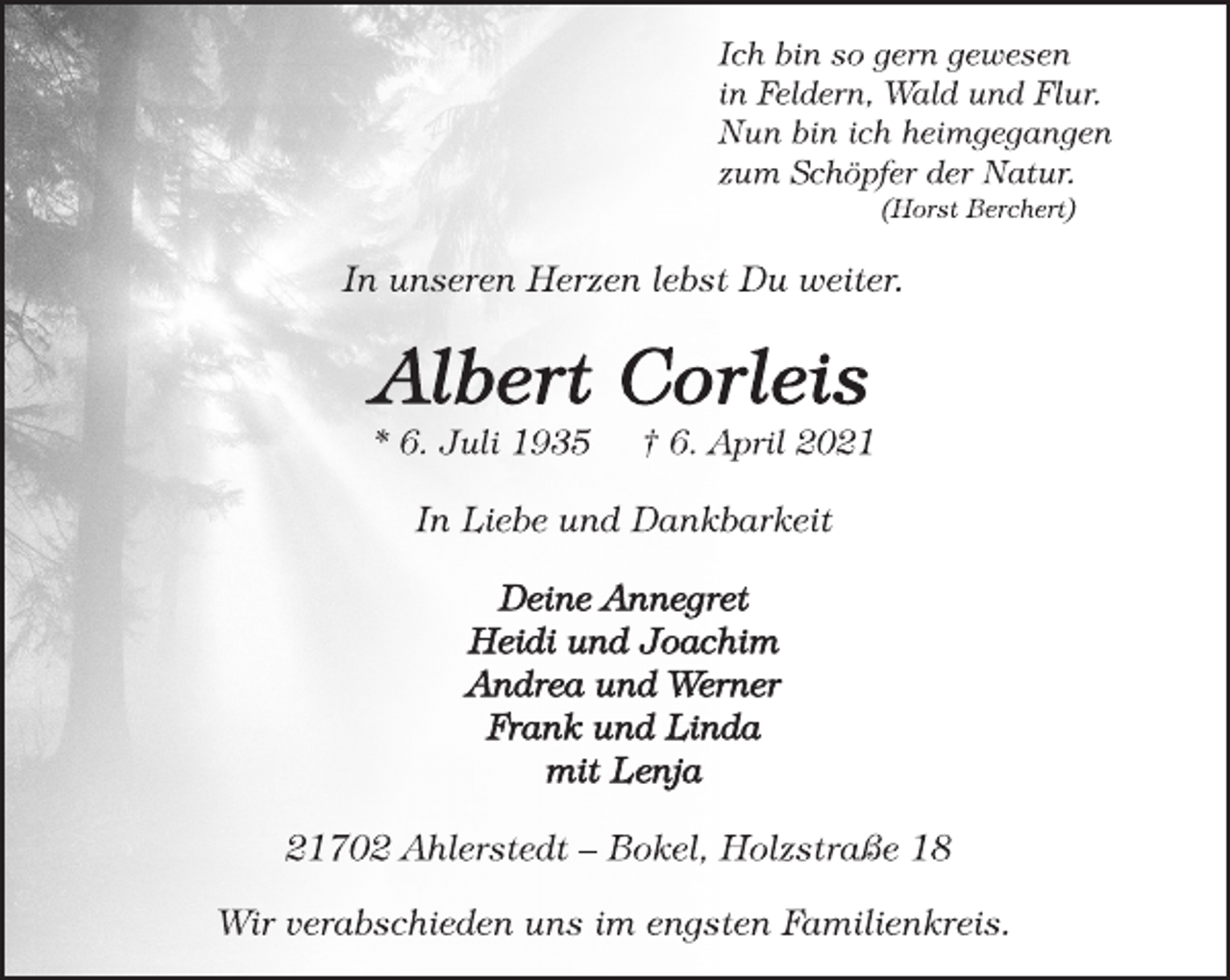 <p>Ich bin so gern gewesen<br />in Feldern, Wald und Flur.<br />Nun bin ich heimgegangen<br />zum Schöpfer der Natur.<br />(Horst Berchert)<br />In unseren Herzen lebst Du weiter.<br />Albert Corleis<br />* 6. Juli 1935 † 6. April 2021<br />In Liebe und Dankbarkeit<br />Deine Annegret<br />Heidi und Joachim<br />Andrea und Werner<br />Frank und Linda<br />mit Lenja<br />21702 Ahlerstedt - Bokel, Holzstraße 18<br />Wir verabschieden uns im engsten Familienkreis.</p>