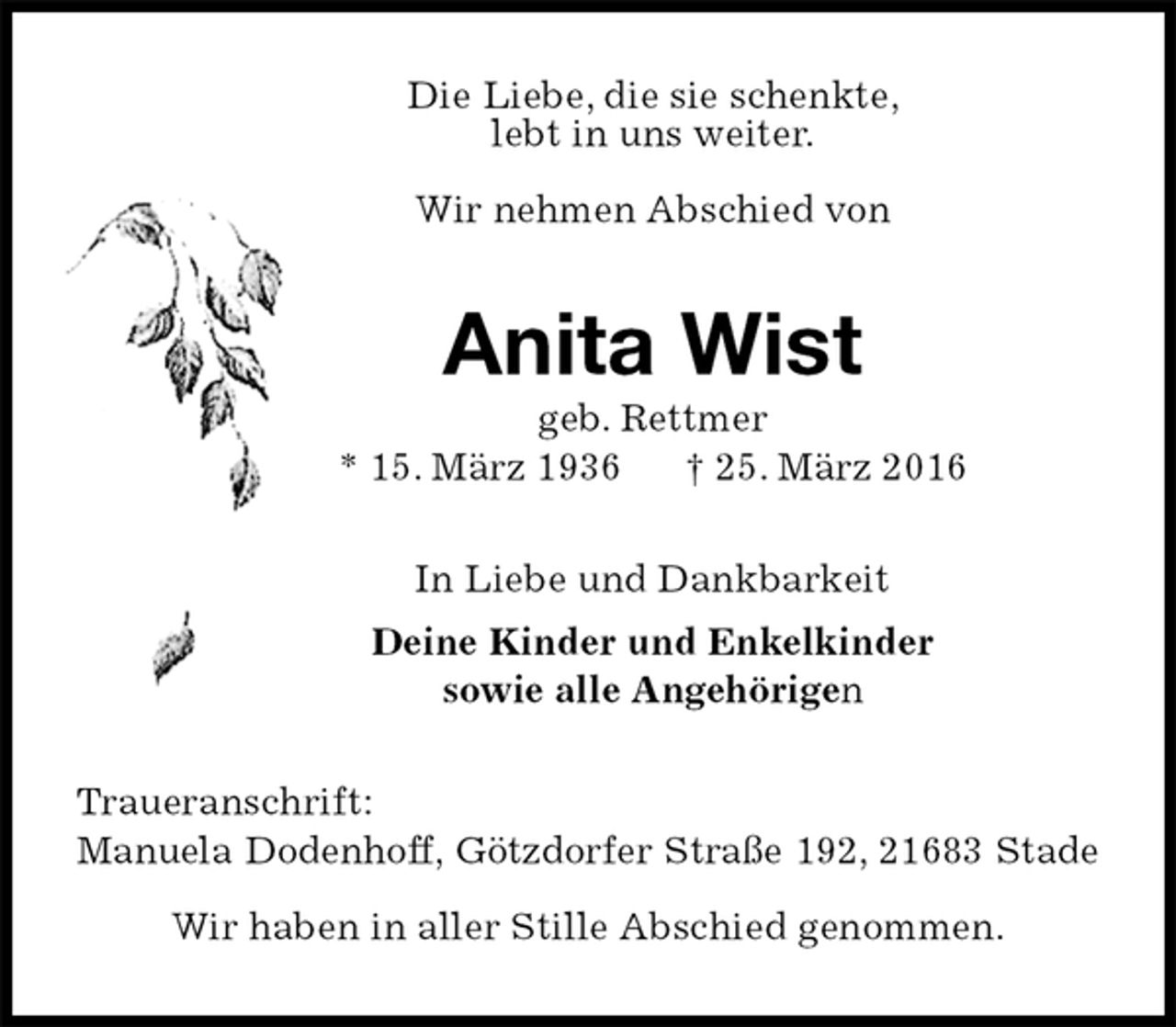 <p>Die Liebe, die sie schenkte,<br />lebt in uns weiter.</p>
<p>Wir nehmen Abschied von<br />Anita Wist<br />geb. Rettmer<br />* 15. März 1936 † 25. März 2016<br />In Liebe und Dankbarkeit<br />Deine Kinder und Enkelkinder<br />sowie alle Angehörigen<br />Traueranschrift:<br />Manuela Dodenhoff, Götzdorfer Straße 192, 21683 Stade</p>
<p>Wir haben in aller Stille Abschied genommen.</p>