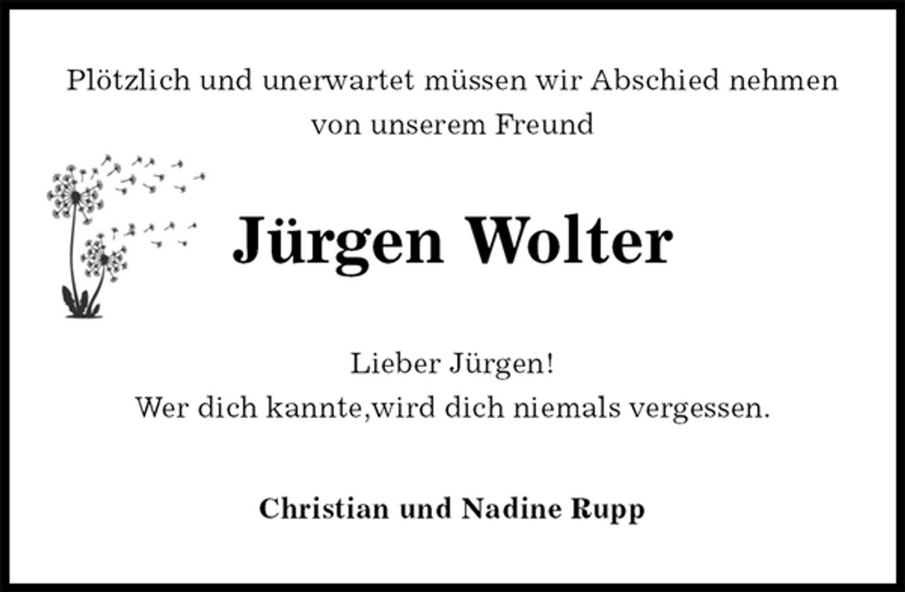<p>Plötzlich und unerwartet müssen wir Abschied nehmen von unserem Freund<br />Jürgen Wolter<br />Lieber Jürgen!<br />Wer dich kannte,wird dich niemals vergessen.<br />Christian und Nadine Rupp</p>