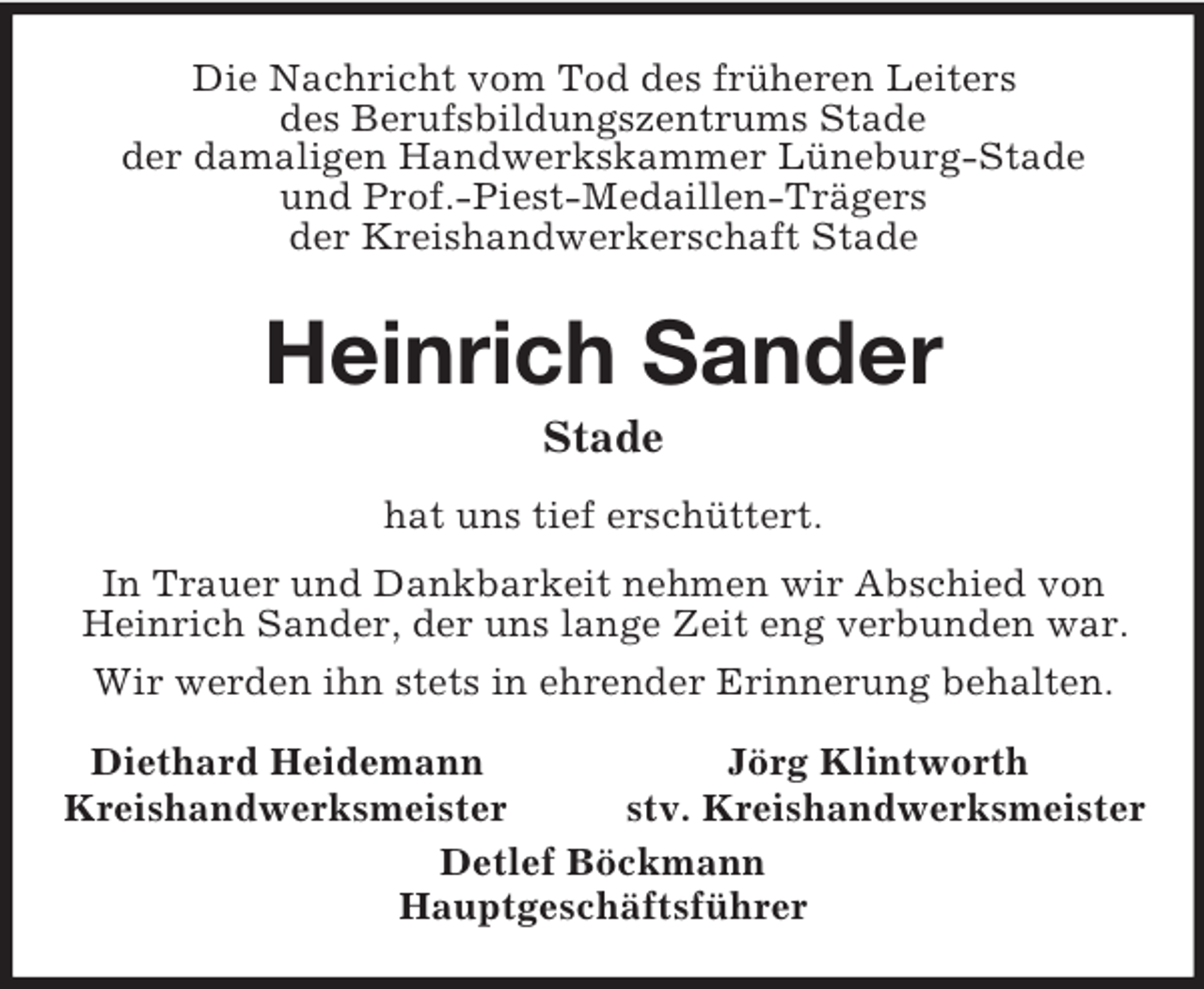<p>Die Nachricht vom Tod des früheren Leiters<br />des Berufsbildungszentrums Stade<br />der damaligen Handwerkskammer Lüneburg-Stade<br />und Prof.-Piest-Medaillen-Trägers<br />der Kreishandwerkerschaft Stade<br />Heinrich Sander<br />Stade<br />hat uns tief erschüttert.<br />In Trauer und Dankbarkeit nehmen wir Abschied von Heinrich Sander, der uns lange Zeit eng verbunden war.<br />Wir werden ihn stets in ehrender Erinnerung behalten.<br />Diethard Heidemann Jörg Klintworth<br />Kreishandwerksmeister stv. Kreishandwerksmeister<br />Detlef Böckmann<br />Hauptgeschäftsführer</p>