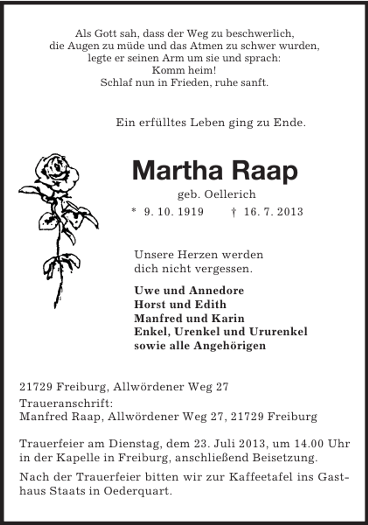 <p>Als Gott sah, dass der Weg zu beschwerlich,<br />die Augen zu müde und das Atmen zu schwer wurden,<br />legte er seinen Arm um sie und sprach:<br />Komm heim!<br />Schlaf nun in Frieden, ruhe sanft.<br />Ein erfülltes Leben ging zu Ende.<br />Martha Raap<br />geb. Oellerich<br />* 9. 10. 1919 † 16. 7. 2013<br />Unsere Herzen werden<br />dich nicht vergessen.<br />Uwe und Annedore<br />Horst und Edith<br />Manfred und Karin<br />Enkel, Urenkel und Ururenkel<br />sowie alle Angehörigen<br />21729 Freiburg, Allwördener Weg 27<br />Traueranschrift:<br />Manfred Raap, Allwördener Weg 27, 21729 Freiburg</p><p>Trauerfeier am Dienstag, dem 23. Juli 2013, um 14.00 Uhr in der Kapelle in Freiburg, anschließend Beisetzung.<br />Nach der Trauerfeier bitten wir zur Kaffeetafel ins Gasthaus Staats in Oederquart.</p>