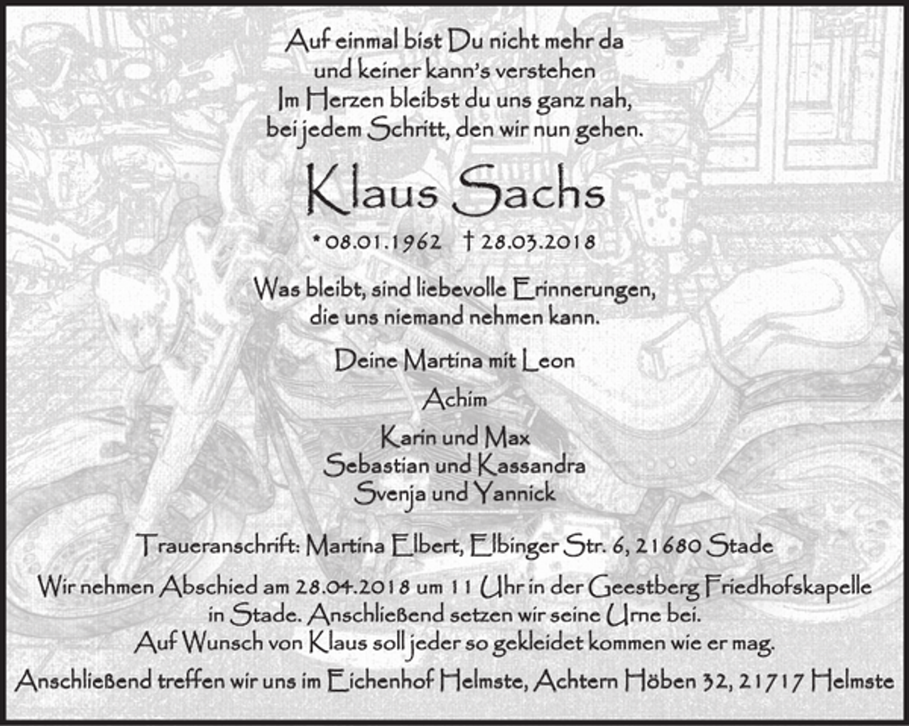 <p>Auf einmal bist Du nicht mehr da<br />und keiner kann’s verstehen<br />Im Herzen bleibst du uns ganz nah,<br />bei jedem Schritt, den wir nun gehen.<br />Klaus Sachs<br />08.01.1962 28.03.2018<br />Was bleibt, sind liebevolle Erinnerungen,<br />die uns niemand nehmen kann.<br />Deine Martina mit Leon<br />Achim<br />Karin und Max<br />Sebastian und Kassandra<br />Svenja und Yannick<br />Traueranschrift: Martina Elbert, Elbinger Str. 6, 21680 Stade<br />Wir nehmen Abschied am 28.04.2018 um 11 Uhr in der Geestberg Friedhofskapelle in Stade. Anschließend setzen wir seine Urne bei.<br />Auf Wunsch von Klaus soll jeder so gekleidet kommen wie er mag.<br />Anschließend treffen wir uns im Eichenhof Helmste, Achtern Höben 32, 21717 Helmste</p>