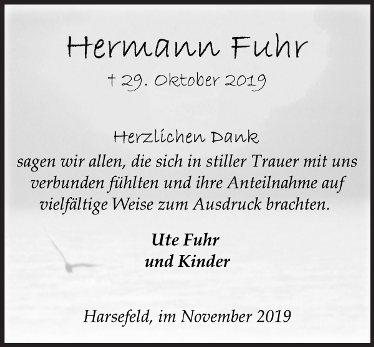 <p>Hermann Fuhr<br />† 29. Oktober 2019<br />Herzlichen Dank<br />sagen wir allen, die sich in stiller Trauer mit uns<br />verbunden fühlten und ihre Anteilnahme auf<br />vielfältige Weise zum Ausdruck brachten.<br />Ute Fuhr<br />und Kinder<br />Harsefeld, im November 2019</p>