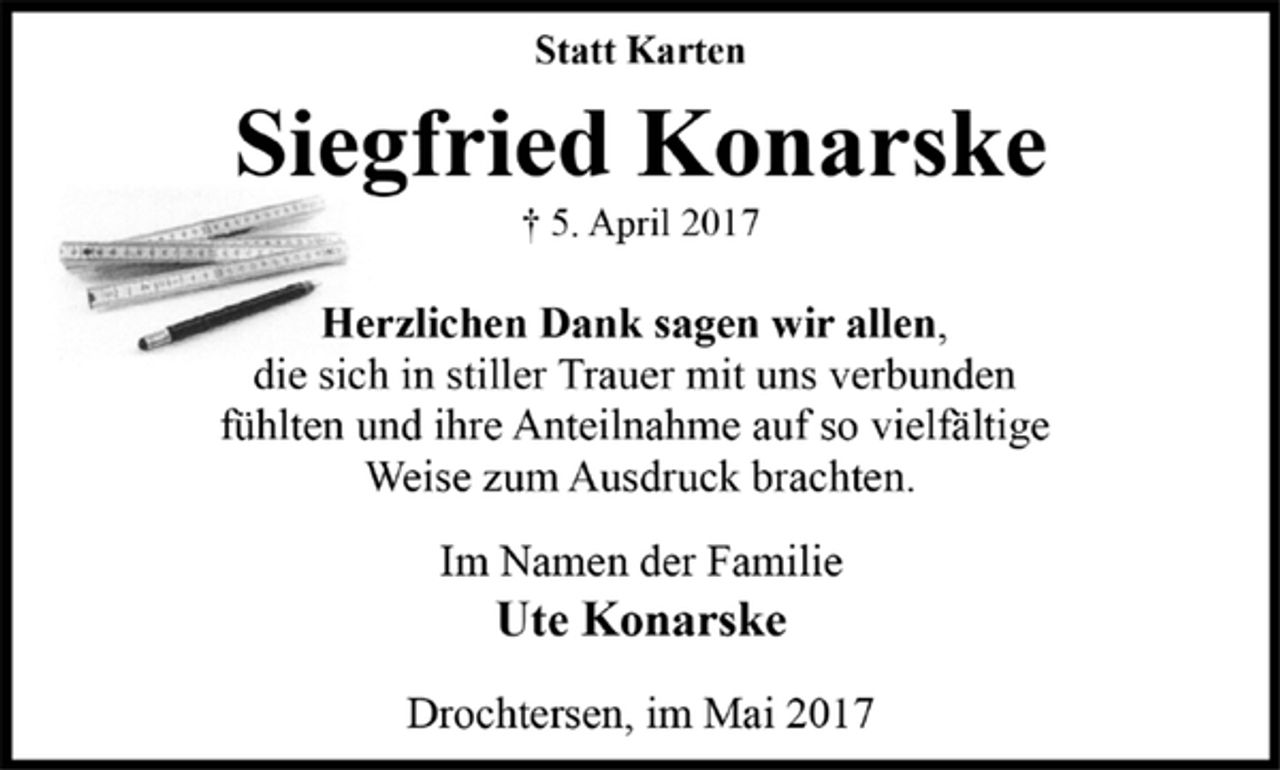 <p>Statt Karten<br />Siegfried Konarske<br />† 5. April 2017<br />Herzlichen Dank sagen wir allen,<br />die sich in stiller Trauer mit uns verbunden<br />fühlten und ihre Anteilnahme auf so vielfältige<br />Weise zum Ausdruck brachten.<br />Im Namen der Familie<br />Ute Konarske<br />Drochtersen, im Mai 2017</p>