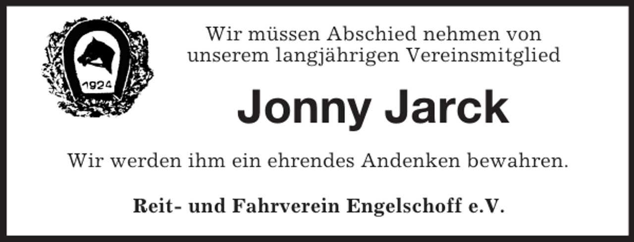 <p>Wir müssen Abschied nehmen von<br />unserem langjährigen Vereinsmitglied<br />Jonny Jarck<br />Wir werden ihm ein ehrendes Andenken bewahren.<br />Reit- und Fahrverein Engelschoff e.V.</p>