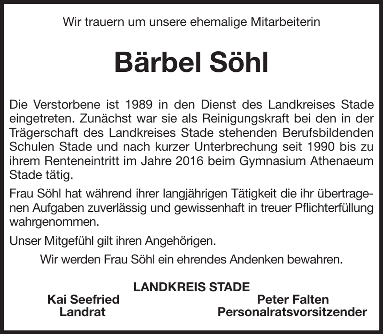 <p>Wir trauern um unsere ehemalige Mitarbeiterin</p><p>Bärbel Söhl<br />Die Verstorbene ist 1989 in den Dienst des Landkreises Stade eingetreten. Zunächst war sie als Reinigungskraft bei den in der Trägerschaft des Landkreises Stade stehenden Berufsbildenden Schulen Stade und nach kurzer Unterbrechung seit 1990 bis zu ihrem Renteneintritt im Jahre 2016 beim Gymnasium Athenaeum Stade tätig.</p><p>Frau Söhl hat während ihrer langjährigen Tätigkeit die ihr übertragenen Aufgaben zuverlässig und gewissenhaft in treuer Pflichterfüllung wahrgenommen.</p><p>Unser Mitgefühl gilt ihren Angehörigen.</p><p>Wir werden Frau Söhl ein ehrendes Andenken bewahren.<br />LANDKREIS STADE<br />Kai Seefried Peter Falten<br />Landrat Personalratsvorsitzender</p>