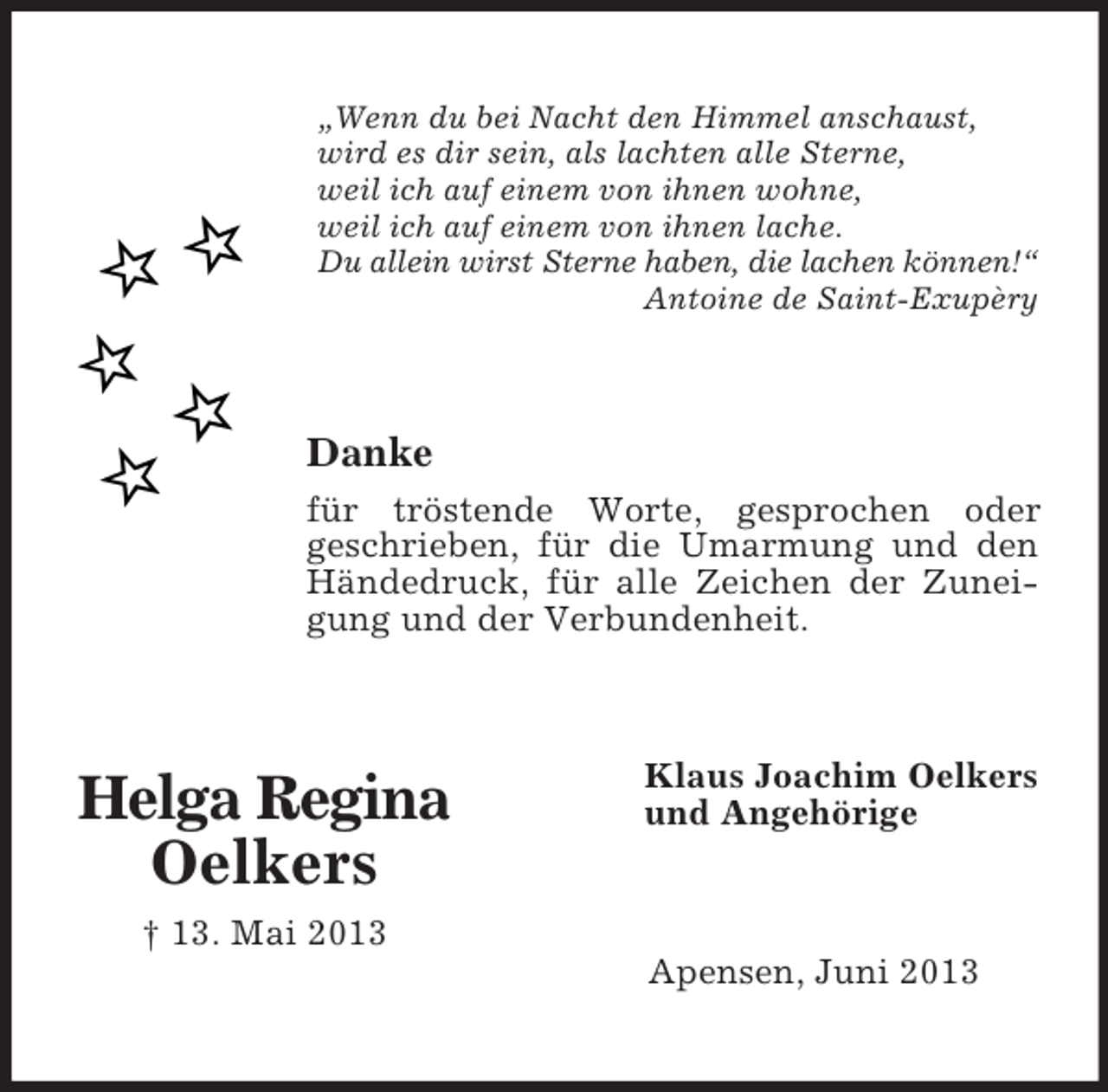 <p>„Wenn du bei Nacht den Himmel anschaust,<br />wird es dir sein, als lachten alle Sterne,<br />weil ich auf einem von ihnen wohne,<br />weil ich auf einem von ihnen lache.<br />Du allein wirst Sterne haben, die lachen können!“<br />Antoine de Saint-Exupèry</p><p>Danke<br />für tröstende Worte, gesprochen oder<br />geschrieben, für die Umarmung und den<br />Händedruck, für alle Zeichen der Zuneigung und der Verbundenheit.</p><p>Helga Regina<br />Oelkers</p><p>Klaus Joachim Oelkers<br />und Angehörige</p><p>† 13. Mai 2013<br />Apensen, Juni 2013</p>