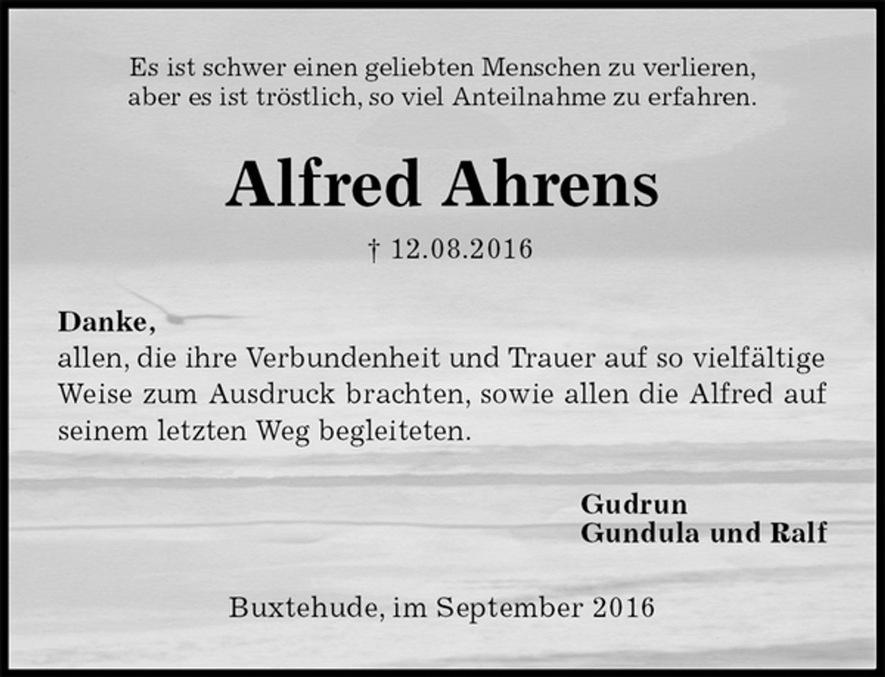 <p>Es ist schwer einen geliebten Menschen zu verlieren,<br />aber es ist tröstlich, so viel Anteilnahme zu erfahren.<br />Alfred Ahrens<br />† 12.08.2016</p><p>Danke,<br />allen, die ihre Verbundenheit und Trauer auf so vielfältige<br />Weise zum Ausdruck brachten, sowie allen die Alfred auf<br />seinem letzten Weg begleiteten.<br />Gudrun<br />Gundula und Ralf<br />Buxtehude, im September 2016</p>
