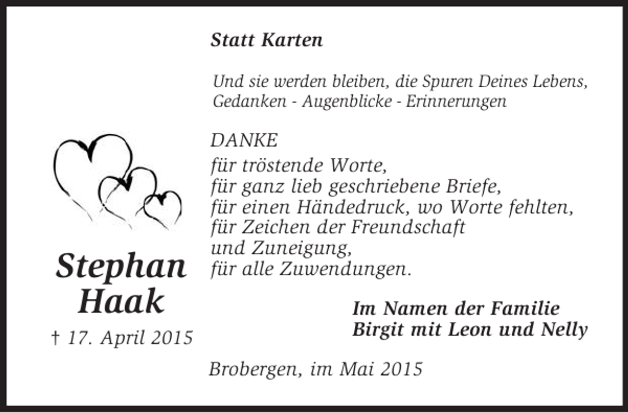 <p>Stephan<br />Haak<br />† 17. April 2015<br />Statt Karten<br />Und sie werden bleiben, die Spuren Deines Lebens,<br />Gedanken - Augenblicke - Erinnerungen<br />DANKE<br />für tröstende Worte,<br />für ganz lieb geschriebene Briefe,<br />für einen Händedruck, wo Worte fehlten,<br />für Zeichen der Freundschaft<br />und Zuneigung,<br />für alle Zuwendungen.<br />Im Namen der Familie<br />Birgit mit Leon und Nelly<br />Brobergen, im Mai 2015</p>