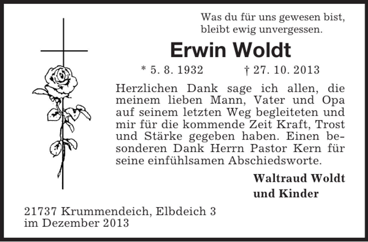 <p>Was du für uns gewesen bist,<br />bleibt ewig unvergessen.</p><p>Erwin Woldt<br />* 5. 8. 1932<br />† 27. 10. 2013<br />Herzlichen Dank sage ich allen, die<br />meinem lieben Mann, Vater und Opa<br />auf seinem letzten Weg begleiteten und<br />mir für die kommende Zeit Kraft, Trost<br />und Stärke gegeben haben. Einen besonderen Dank Herrn Pastor Kern für<br />seine einfühlsamen Abschiedsworte.<br />Waltraud Woldt<br />und Kinder<br />21737 Krummendeich, Elbdeich 3<br />im Dezember 2013</p>