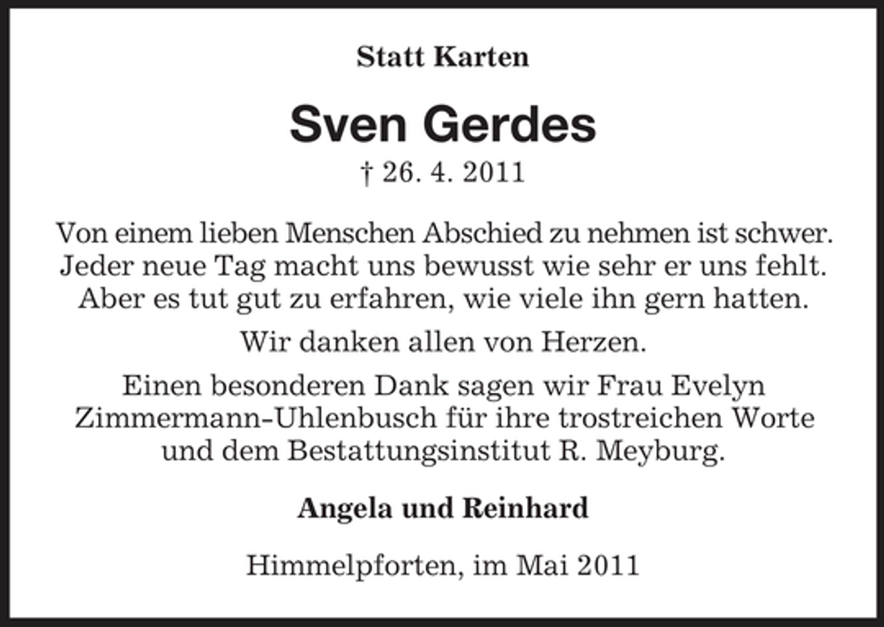 <p>Statt Karten</p><p>Sven Gerdes<br />† 26. 4. 2011 Von einem lieben Menschen Abschied zu nehmen ist schwer. Jeder neue Tag macht uns bewusst wie sehr er uns fehlt. Aber es tut gut zu erfahren, wie viele ihn gern hatten. Wir danken allen von Herzen. Einen besonderen Dank sagen wir Frau Evelyn Zimmermann-Uhlenbusch für ihre trostreichen Worte und dem Bestattungsinstitut R. Meyburg. Angela und Reinhard Himmelpforten, im Mai 2011</p>