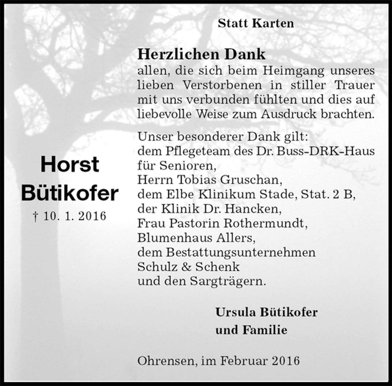 <p>Statt Karten<br />Herzlichen Dank<br />allen, die sich beim Heimgang unseres lieben Verstorbenen in stiller Trauer mit uns verbunden fühlten und dies auf<br />liebevolle Weise zum Ausdruck brachten.<br />Unser besonderer Dank gilt:<br />dem Pflegeteam des Dr. Buss-DRK-Haus<br />für Senioren,<br />Herrn Tobias Gruschan,<br />dem Elbe Klinikum Stade, Stat. 2 B,<br />der Klinik Dr. Hancken,<br />Frau Pastorin Rothermundt,<br />Blumenhaus Allers,<br />dem Bestattungsunternehmen<br />Schulz &amp; Schenk<br />und den Sargträgern.<br />Ursula Bütikofer<br />und Familie<br />Ohrensen, im Februar 2016</p>
<p>Horst<br />Bütikofer<br />† 10. 1. 2016</p>