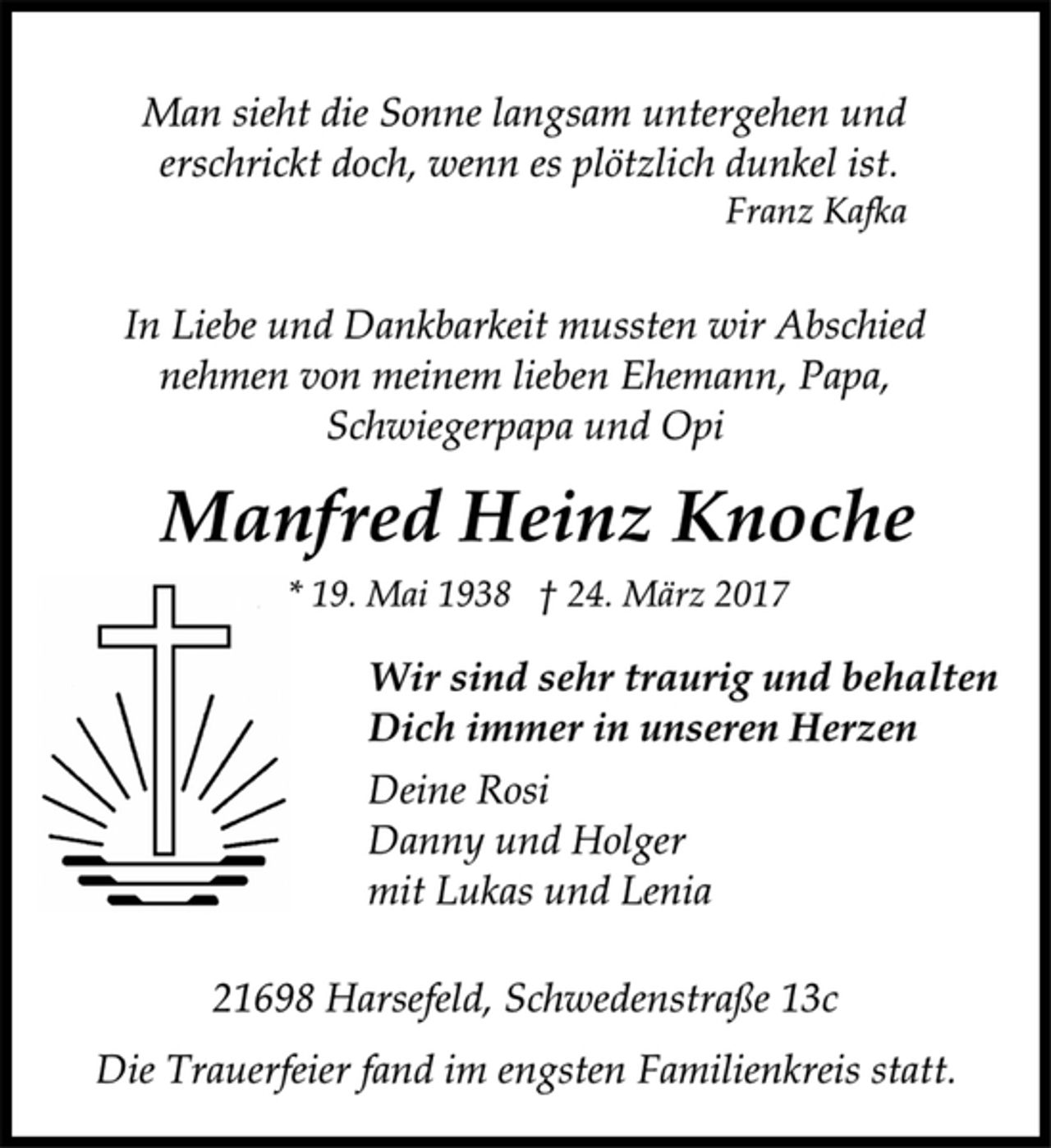 <p>Man sieht die Sonne langsam untergehen und<br />erschrickt doch, wenn es plötzlich dunkel ist.<br />Franz Kafka</p><p>In Liebe und Dankbarkeit mussten wir Abschied<br />nehmen von meinem lieben Ehemann, Papa,<br />Schwiegerpapa und Opi</p><p>Manfred Heinz Knoche<br />* 19. Mai 1938 † 24. März 2017</p><p>Wir sind sehr traurig und behalten<br />Dich immer in unseren Herzen<br />Deine Rosi<br />Danny und Holger<br />mit Lukas und Lenia</p><p>21698 Harsefeld, Schwedenstraße 13c</p><p>Die Trauerfeier fand im engsten Familienkreis statt.</p>