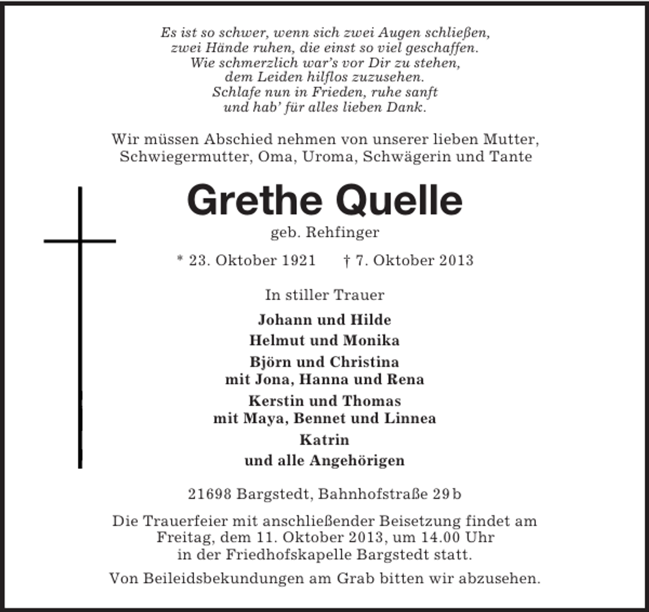 <p>Es ist so schwer, wenn sich zwei Augen schließen,<br />zwei Hände ruhen, die einst so viel geschaffen.<br />Wie schmerzlich war’s vor Dir zu stehen,<br />dem Leiden hilflos zuzusehen.<br />Schlafe nun in Frieden, ruhe sanft<br />und hab’ für alles lieben Dank.</p><p>Wir müssen Abschied nehmen von unserer lieben Mutter,<br />Schwiegermutter, Oma, Uroma, Schwägerin und Tante</p><p>Grethe Quelle<br />geb. Rehfinger<br />* 23. Oktober 1921</p><p>† 7. Oktober 2013</p><p>In stiller Trauer<br />Johann und Hilde<br />Helmut und Monika<br />Björn und Christina<br />mit Jona, Hanna und Rena<br />Kerstin und Thomas<br />mit Maya, Bennet und Linnea<br />Katrin<br />und alle Angehörigen<br />21698 Bargstedt, Bahnhofstraße 29 b<br />Die Trauerfeier mit anschließender Beisetzung findet am<br />Freitag, dem 11. Oktober 2013, um 14.00 Uhr<br />in der Friedhofskapelle Bargstedt statt.<br />Von Beileidsbekundungen am Grab bitten wir abzusehen.</p>
