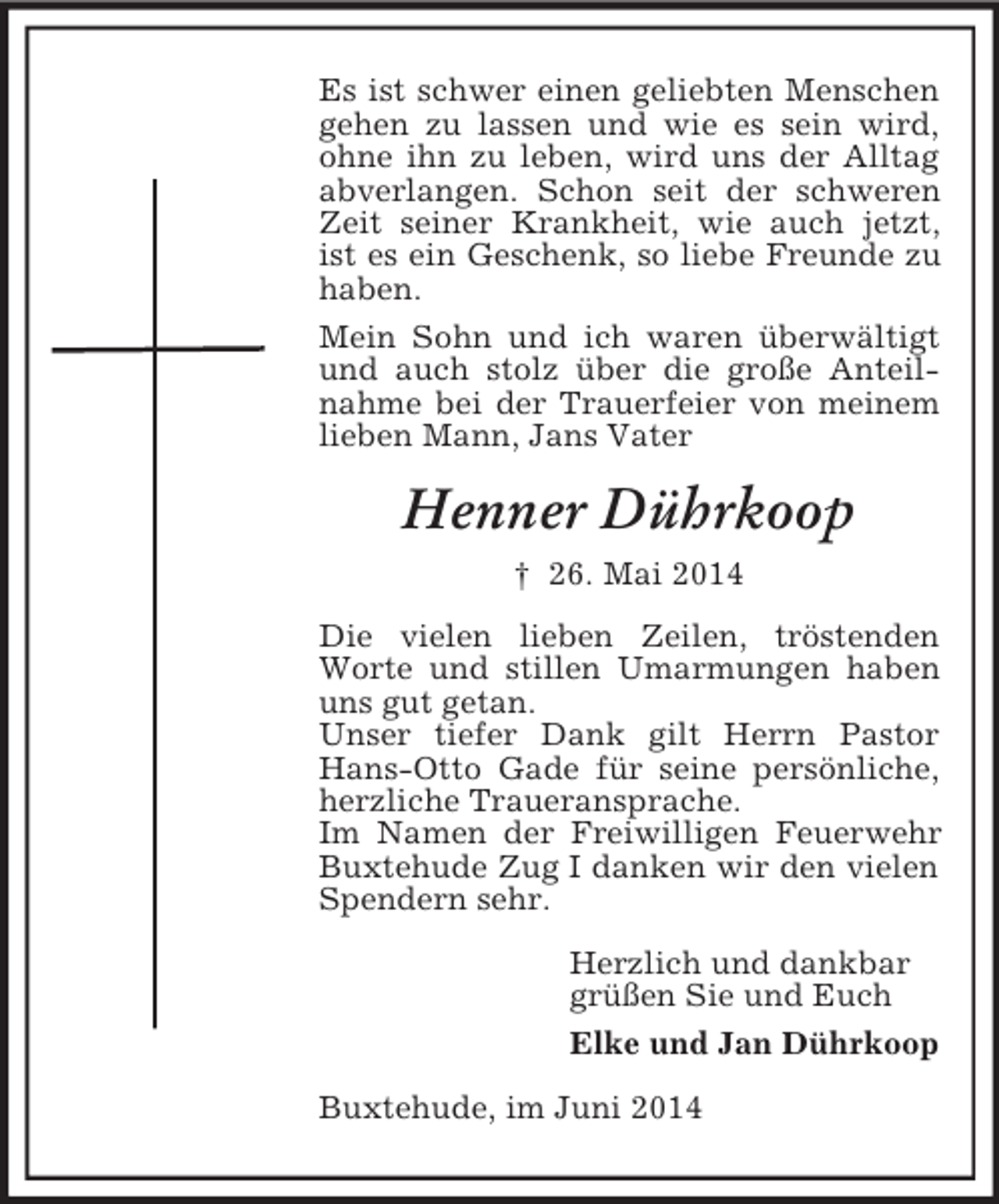 <p>Es ist schwer einen geliebten Menschen gehen zu lassen und wie es sein wird, ohne ihn zu leben, wird uns der Alltag abverlangen. Schon seit der schweren Zeit seiner Krankheit, wie auch jetzt, ist es ein Geschenk, so liebe Freunde zu haben.<br />Mein Sohn und ich waren überwältigt und auch stolz über die große Anteilnahme bei der Trauerfeier von meinem lieben Mann, Jans Vater<br />Henner Dührkoop<br />† 26. Mai 2014<br />Die vielen lieben Zeilen, tröstenden Worte und stillen Umarmungen haben uns gut getan.<br />Unser tiefer Dank gilt Herrn Pastor Hans-Otto Gade für seine persönliche, herzliche Traueransprache.<br />Im Namen der Freiwilligen Feuerwehr Buxtehude Zug I danken wir den vielen Spendern sehr.<br />Herzlich und dankbar<br />grüßen Sie und Euch<br />Elke und Jan Dührkoop<br />Buxtehude, im Juni 2014</p>
