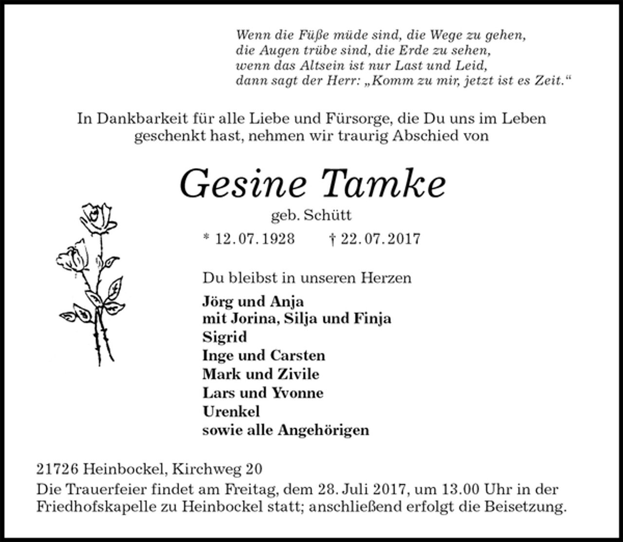 <p>Wenn die Füße müde sind, die Wege zu gehen,<br />die Augen trübe sind, die Erde zu sehen,<br />wenn das Altsein ist nur Last und Leid,<br />dann sagt der Herr: „Komm zu mir, jetzt ist es Zeit.“<br />In Dankbarkeit für alle Liebe und Fürsorge, die Du uns im Leben<br />geschenkt hast, nehmen wir traurig Abschied von<br />Gesine Tamke<br />geb. Schütt<br />* 12. 07. 1928 † 22. 07. 2017<br />Du bleibst in unseren Herzen<br />Jörg und Anja<br />mit Jorina, Silja und Finja<br />Sigrid<br />Inge und Carsten<br />Mark und Zivile<br />Lars und Yvonne<br />Urenkel<br />sowie alle Angehörigen<br />21726 Heinbockel, Kirchweg 20<br />Die Trauerfeier findet am Freitag, dem 28. Juli 2017, um 13.00 Uhr in der Friedhofskapelle zu Heinbockel statt; anschließend erfolgt die Beisetzung.</p>