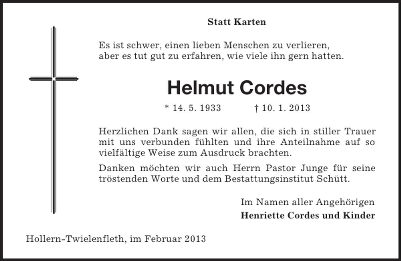 <p>Statt Karten<br />Es ist schwer, einen lieben Menschen zu verlieren,<br />aber es tut gut zu erfahren, wie viele ihn gern hatten.</p><p>Helmut Cordes<br />* 14. 5. 1933</p><p>† 10. 1. 2013</p><p>Herzlichen Dank sagen wir allen, die sich in stiller Trauer<br />mit uns verbunden fühlten und ihre Anteilnahme auf so<br />vielfältige Weise zum Ausdruck brachten.<br />Danken möchten wir auch Herrn Pastor Junge für seine<br />tröstenden Worte und dem Bestattungsinstitut Schütt.<br />Im Namen aller Angehörigen<br />Henriette Cordes und Kinder<br />Hollern-Twielenfleth, im Februar 2013</p>