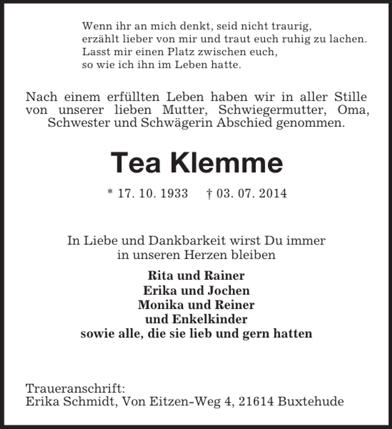 <p>Wenn ihr an mich denkt, seid nicht traurig,<br />erzählt lieber von mir und traut euch ruhig zu lachen.<br />Lasst mir einen Platz zwischen euch,<br />so wie ich ihn im Leben hatte.</p><p>Nach einem erfüllten Leben haben wir in aller Stille von unserer lieben Mutter, Schwiegermutter, Oma, Schwester und Schwägerin Abschied genommen.<br />Tea Klemme<br />* 17. 10. 1933 † 03. 07. 2014</p><p>In Liebe und Dankbarkeit wirst Du immer<br />in unseren Herzen bleiben<br />Rita und Rainer<br />Erika und Jochen<br />Monika und Reiner<br />und Enkelkinder<br />sowie alle, die sie lieb und gern hatten</p><p>Traueranschrift:<br />Erika Schmidt, Von Eitzen-Weg 4, 21614 Buxtehude</p>