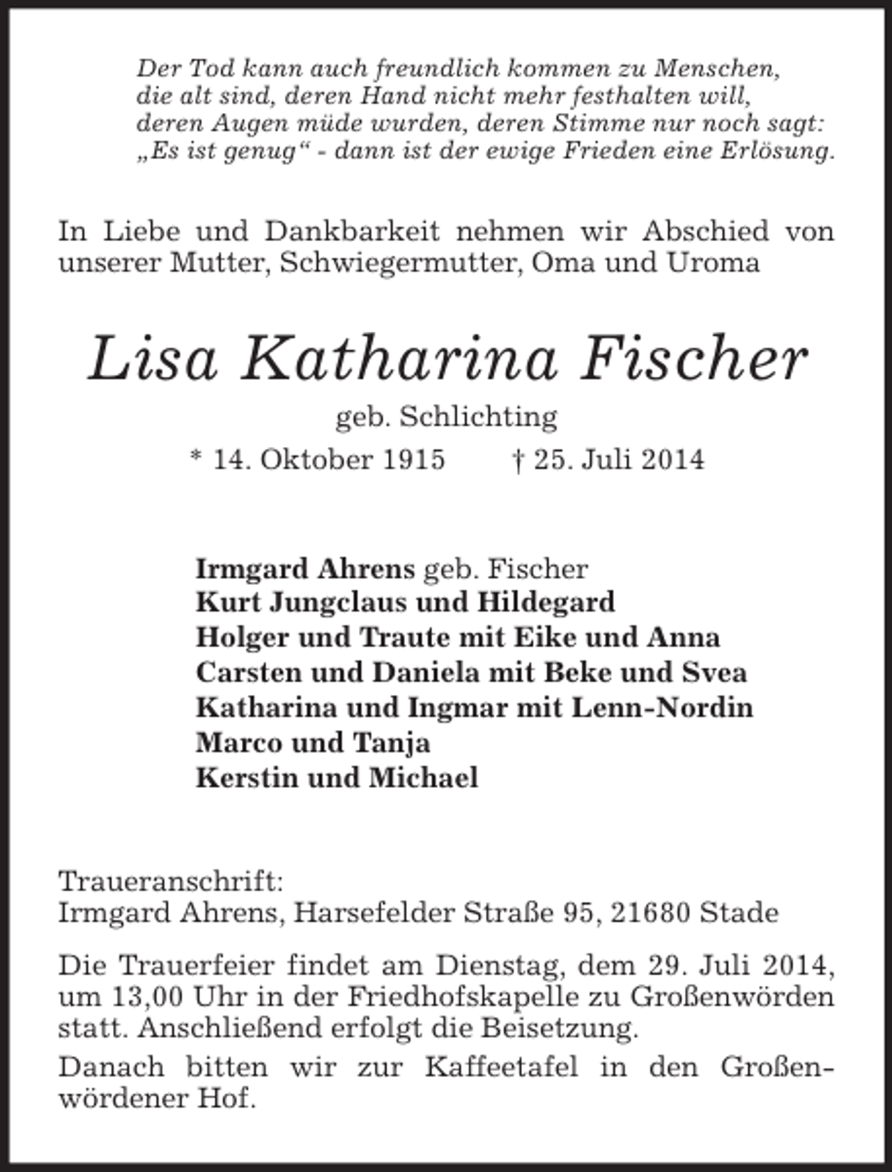 <p>Der Tod kann auch freundlich kommen zu Menschen,<br />die alt sind, deren Hand nicht mehr festhalten will,<br />deren Augen müde wurden, deren Stimme nur noch sagt:<br />„Es ist genug“ - dann ist der ewige Frieden eine Erlösung.<br />In Liebe und Dankbarkeit nehmen wir Abschied von unserer Mutter, Schwiegermutter, Oma und Uroma<br />Lisa Katharina Fischer<br />geb. Schlichting<br />* 14. Oktober 1915 † 25. Juli 2014<br />Irmgard Ahrens geb. Fischer<br />Kurt Jungclaus und Hildegard<br />Holger und Traute mit Eike und Anna<br />Carsten und Daniela mit Beke und Svea<br />Katharina und Ingmar mit Lenn-Nordin<br />Marco und Tanja<br />Kerstin und Michael<br />Traueranschrift:<br />Irmgard Ahrens, Harsefelder Straße 95, 21680 Stade<br />Die Trauerfeier findet am Dienstag, dem 29. Juli 2014, um 13,00 Uhr in der Friedhofskapelle zu Großenwörden statt. Anschließend erfolgt die Beisetzung.<br />Danach bitten wir zur Kaffeetafel in den Großen-<br />wördener Hof.</p>