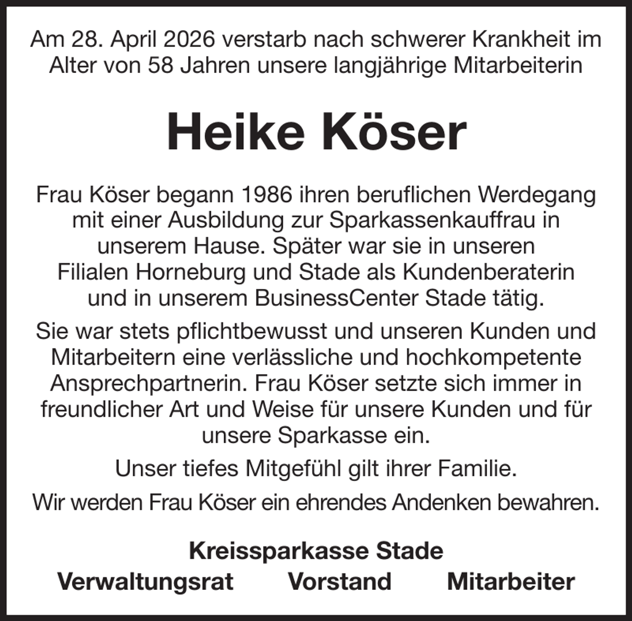 <p>Am 28. April 2026 verstarb nach schwerer Krankheit im Alter von 58 Jahren unsere langjährige Mitarbeiterin<br />Heike Köser<br />Frau Köser begann 1986 ihren beruflichen Werdegang mit einer Ausbildung zur Sparkassenkauffrau in<br />unserem Hause. Später war sie in unseren<br />Filialen Horneburg und Stade als Kundenberaterin<br />und in unserem BusinessCenter Stade tätig.<br />Sie war stets pflichtbewusst und unseren Kunden und Mitarbeitern eine verlässliche und hochkompetente<br />Ansprechpartnerin. Frau Köser setzte sich immer in freundlicher Art und Weise für unsere Kunden und für unsere Sparkasse ein.<br />Unser tiefes Mitgefühl gilt ihrer Familie.<br />Wir werden Frau Köser ein ehrendes Andenken bewahren.<br />Kreissparkasse Stade<br />Verwaltungsrat Vorstand Mitarbeiter</p>