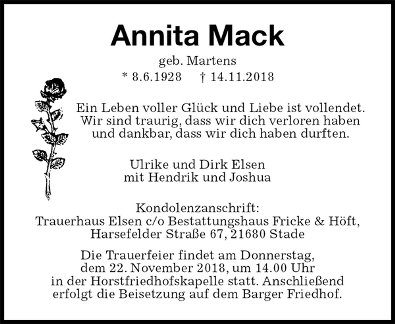 <p>Annita Mack<br />geb. Martens<br />* 8.6.1928 † 14.11.2018<br />Ein Leben voller Glück und Liebe ist vollendet.<br />Wir sind traurig, dass wir dich verloren haben<br />und dankbar, dass wir dich haben durften.<br />Ulrike und Dirk Elsen<br />mit Hendrik und Joshua<br />Kondolenzanschrift:<br />Trauerhaus Elsen c/o Bestattungshaus Fricke &amp; Höft,<br />Harsefelder Straße 67, 21680 Stade<br />Die Trauerfeier findet am Donnerstag,<br />dem 22. November 2018, um 14.00 Uhr<br />in der Horstfriedhofskapelle statt. Anschließend<br />erfolgt die Beisetzung auf dem Barger Friedhof.</p>