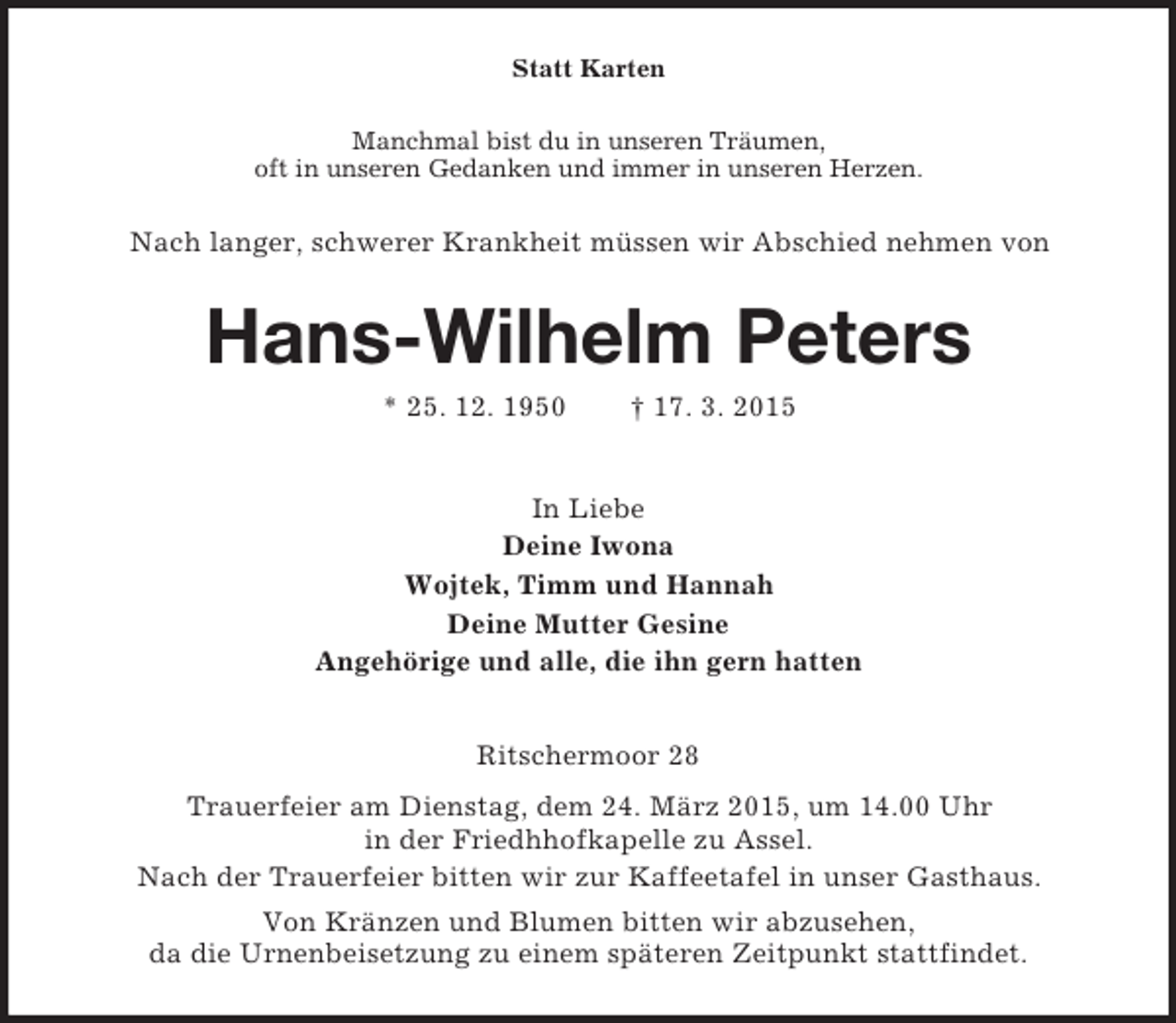 <p>Statt Karten<br />Manchmal bist du in unseren Träumen,<br />oft in unseren Gedanken und immer in unseren Herzen.<br />Nach langer, schwerer Krankheit müssen wir Abschied nehmen von<br />Hans-Wilhelm Peters<br />* 25. 12. 1950 † 17. 3. 2015<br />In Liebe<br />Deine Iwona<br />Wojtek, Timm und Hannah<br />Deine Mutter Gesine<br />Angehörige und alle, die ihn gern hatten<br />Ritschermoor 28<br />Trauerfeier am Dienstag, dem 24. März 2015, um 14.00 Uhr<br />in der Friedhhofkapelle zu Assel.<br />Nach der Trauerfeier bitten wir zur Kaffeetafel in unser Gasthaus.<br />Von Kränzen und Blumen bitten wir abzusehen,<br />da die Urnenbeisetzung zu einem späteren Zeitpunkt stattfindet.</p>