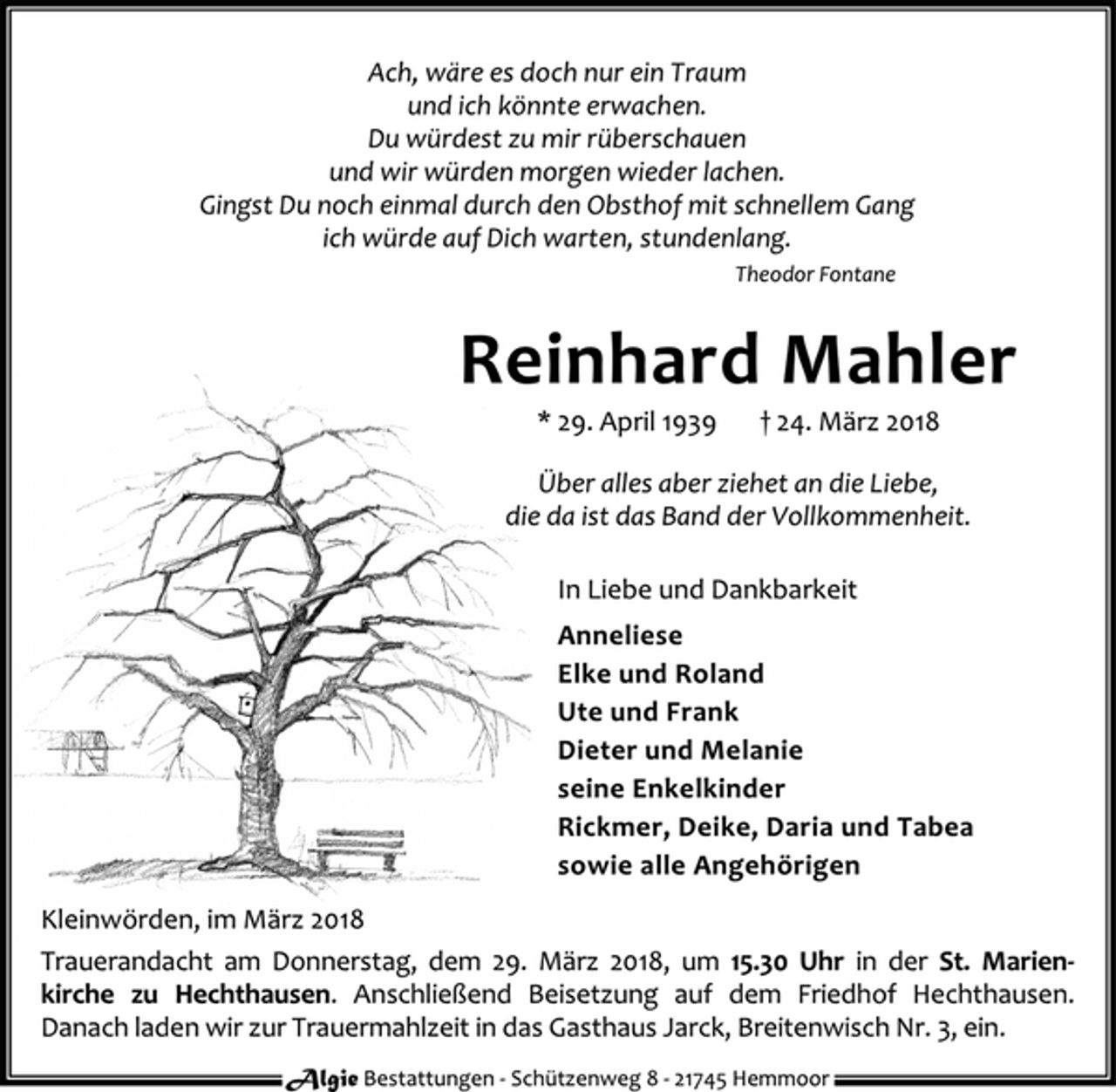 <p>Ach, wäre es doch nur ein Traum<br />und ich könnte erwachen.<br />Du würdest zu mir rüberschauen<br />und wir würden morgen wieder lachen.<br />Gingst Du noch einmal durch den Obsthof mit schnellem Gang<br />ich würde auf Dich warten, stundenlang.<br />Theodor Fontane<br />Reinhard Mahler<br />* 29. April 1939 † 24. März 2018<br />Über alles aber ziehet an die Liebe,<br />die da ist das Band der Vollkommenheit.<br />In Liebe und Dankbarkeit<br />Anneliese<br />Elke und Roland<br />Ute und Frank<br />Dieter und Melanie<br />seine Enkelkinder<br />Rickmer, Deike, Daria und Tabea<br />sowie alle Angehörigen<br />Kleinwörden, im März 2018<br />Trauerandacht am Donnerstag, dem 29. März 2018, um 15.30 Uhr in der St. Marien-<br />kirche zu Hechthausen. Anschließend Beisetzung auf dem Friedhof Hechthausen.<br />Danach laden wir zur Trauermahlzeit in das Gasthaus Jarck, Breitenwisch Nr. 3, ein.</p>