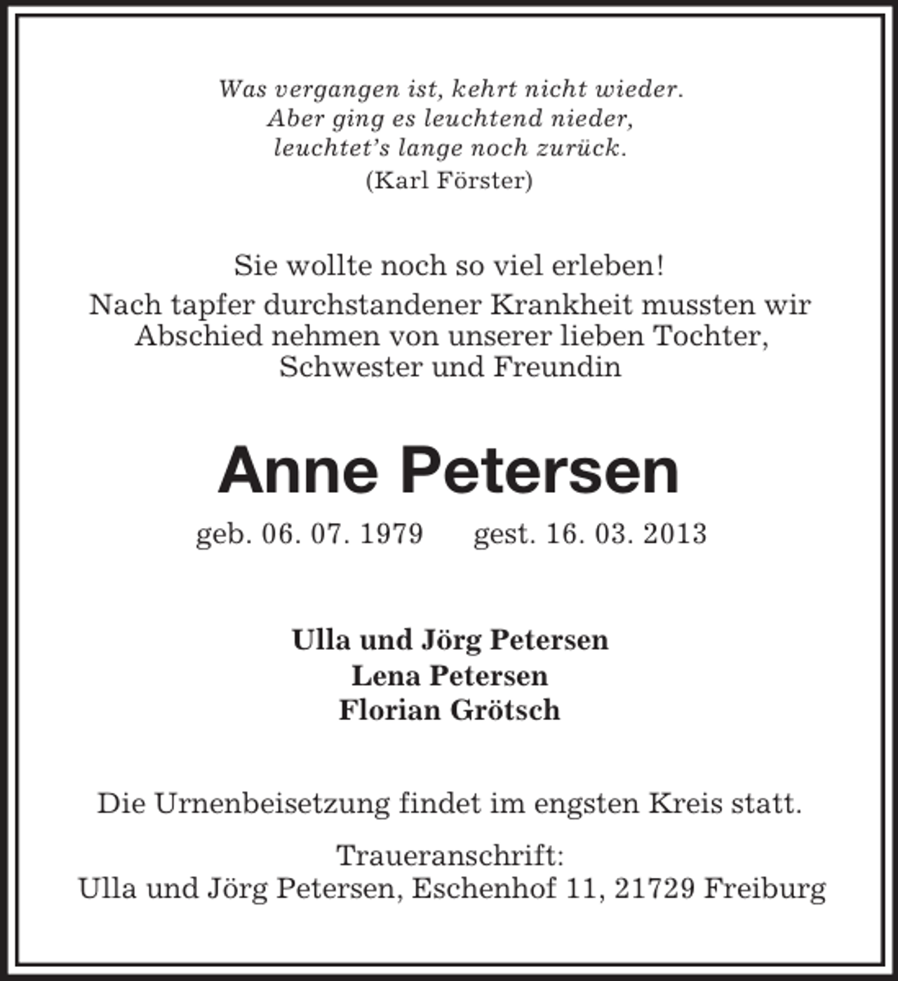 <p>Was vergangen ist, kehrt nicht wieder.<br />Aber ging es leuchtend nieder,<br />leuchtet’s lange noch zurück.<br />(Karl Förster)</p><p>Sie wollte noch so viel erleben!<br />Nach tapfer durchstandener Krankheit mussten wir<br />Abschied nehmen von unserer lieben Tochter,<br />Schwester und Freundin</p><p>Anne Petersen<br />geb. 06. 07. 1979</p><p>gest. 16. 03. 2013</p><p>Ulla und Jörg Petersen<br />Lena Petersen<br />Florian Grötsch<br />Die Urnenbeisetzung findet im engsten Kreis statt.<br />Traueranschrift:<br />Ulla und Jörg Petersen, Eschenhof 11, 21729 Freiburg</p>