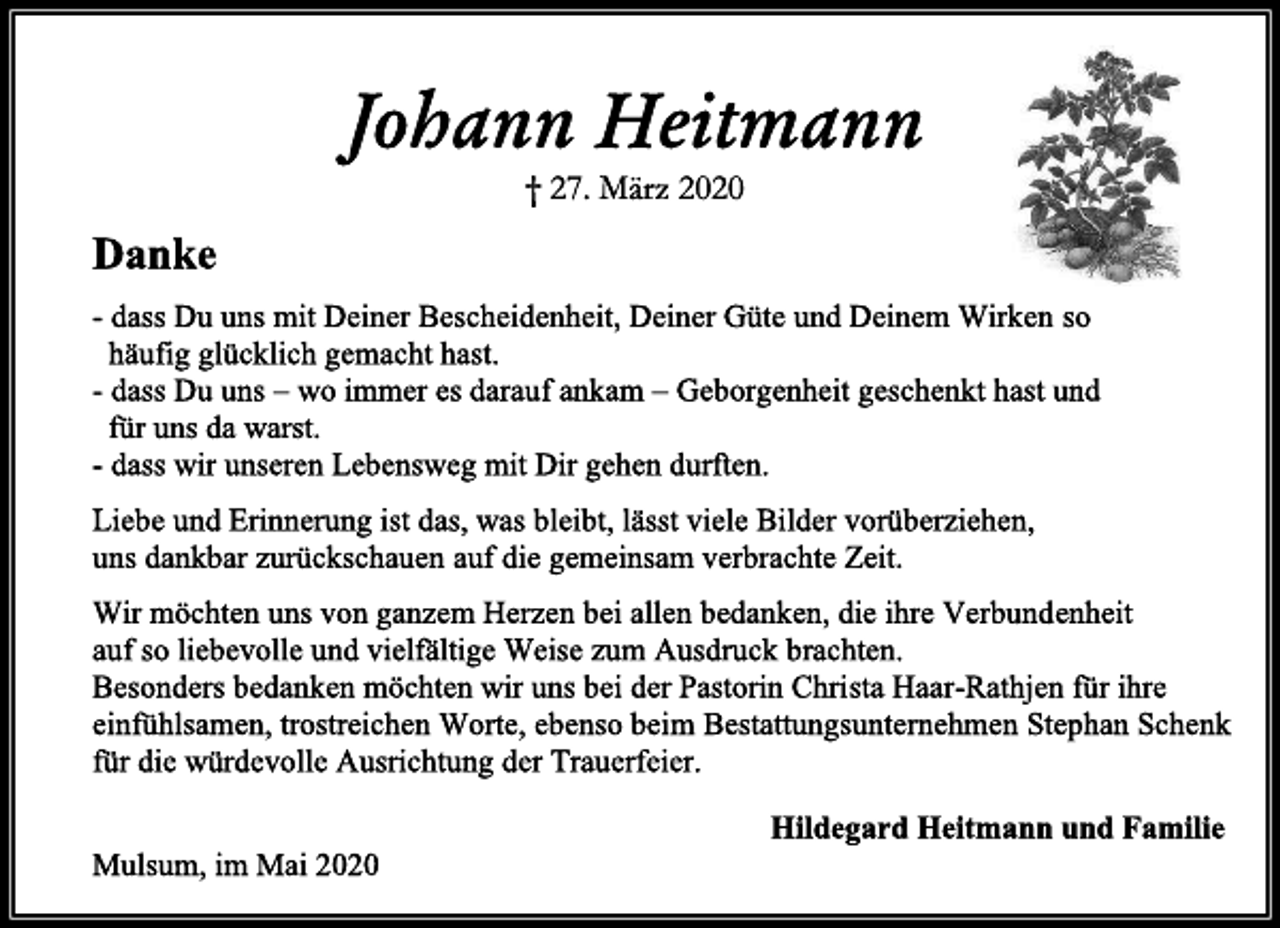 <p>Johann Heitmann<br />† 27. März 2020<br />Danke<br />- dass Du uns mit Deiner Bescheidenheit, Deiner Güte und Deinem Wirken so<br />häufig glücklich gemacht hast.<br />- dass Du uns – wo immer es darauf ankam – Geborgenheit geschenkt hast und<br />für uns da warst.<br />- dass wir unseren Lebensweg mit Dir gehen durften.<br />Liebe und Erinnerung ist das, was bleibt, lässt viele Bilder vorüberziehen,<br />uns dankbar zurückschauen auf die gemeinsam verbrachte Zeit.<br />Wir möchten uns von ganzem Herzen bei allen bedanken, die ihre Verbundenheit<br />auf so liebevolle und vielfältige Weise zum Ausdruck brachten.<br />Besonders bedanken möchten wir uns bei der Pastorin Christa Haar-Rathjen für ihre<br />einfühlsamen, trostreichen Worte, ebenso beim Bestattungsunternehmen Stephan Schenk<br />für die würdevolle Ausrichtung der Trauerfeier.<br />Hildegard Heitmann und Familie<br />Mulsum, im Mai 2020</p>