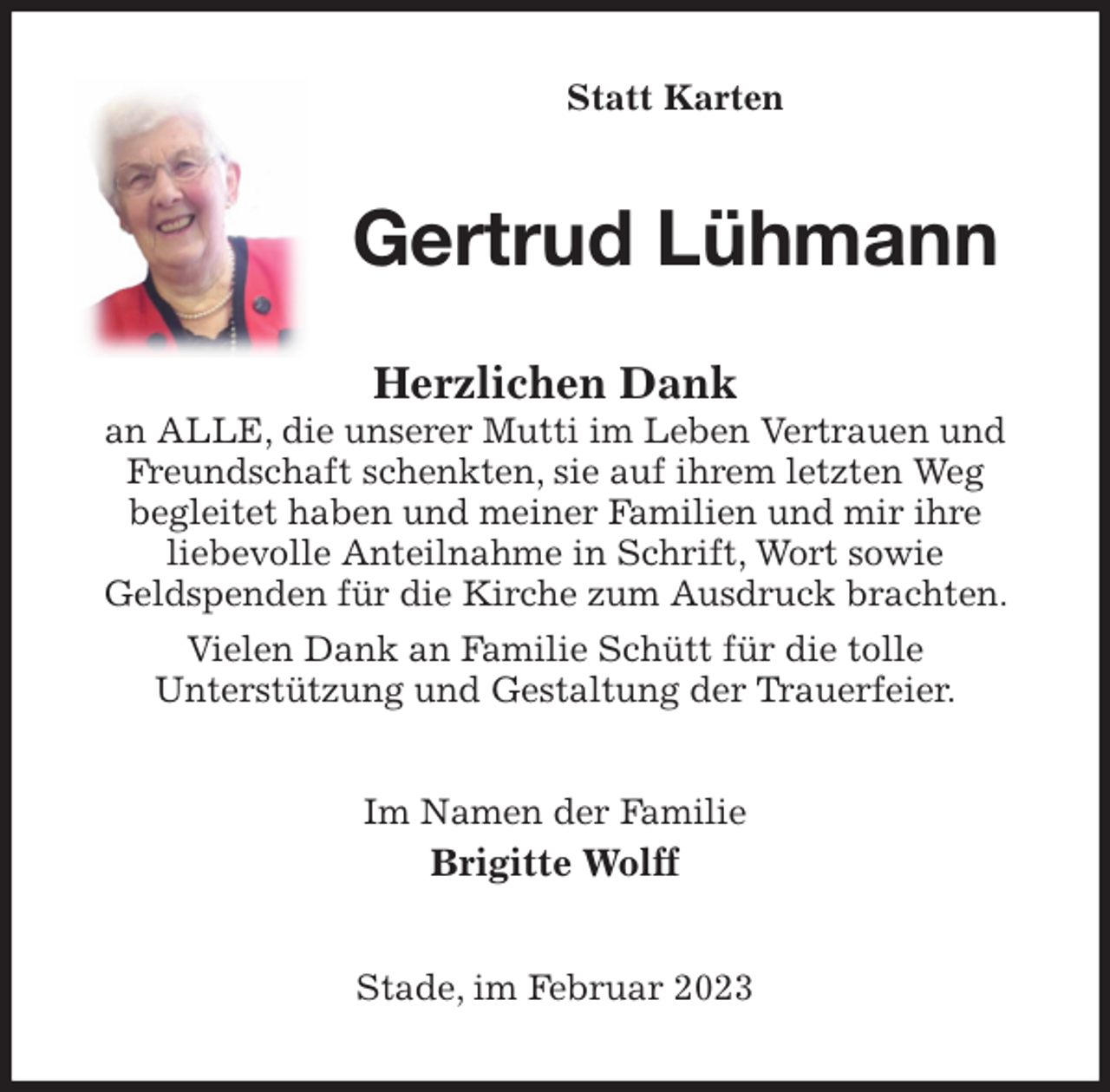 <p>Statt Karten<br />Gertrud Lühmann<br />Herzlichen Dank<br />an ALLE, die unserer Mutti im Leben Vertrauen und Freundschaft schenkten, sie auf ihrem letzten Weg<br />begleitet haben und meiner Familien und mir ihre<br />liebevolle Anteilnahme in Schrift, Wort sowie<br />Geldspenden für die Kirche zum Ausdruck brachten. Vielen Dank an Familie Schütt für die tolle<br />Unterstützung und Gestaltung der Trauerfeier.<br />Im Namen der Familie<br />Brigitte Wolff<br />Stade, im Februar 2023</p>