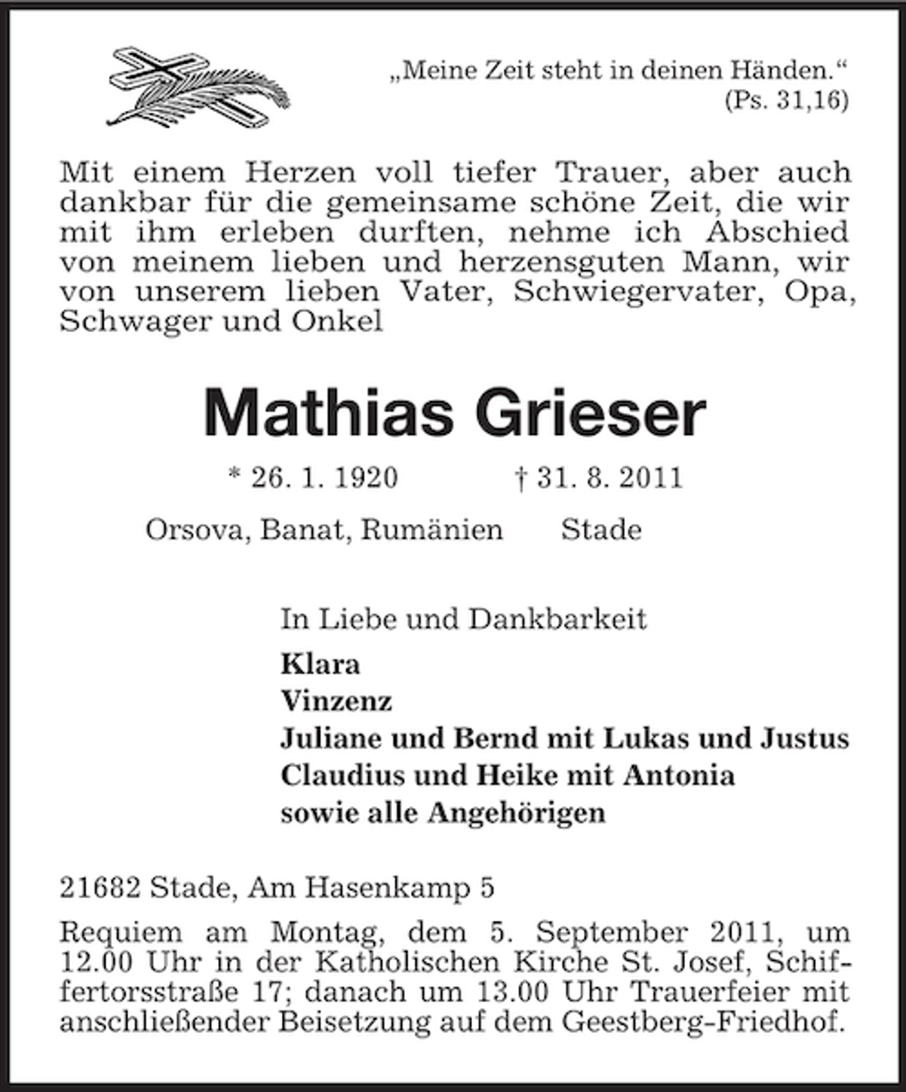 <p>„Meine Zeit steht in deinen Händen.“<br />(Ps. 31,16)<br />Mit einem Herzen voll tiefer Trauer, aber auch dankbar für die gemeinsame schöne Zeit, die wir mit ihm erleben durften, nehme ich Abschied<br />von meinem lieben und herzensguten Mann, wir von unserem lieben Vater, Schwiegervater, Opa, Schwager und Onkel<br />Mathias Grieser<br />* 26. 1. 1920 † 31. 8. 2011<br />Orsova, Banat, Rumänien Stade<br />In Liebe und Dankbarkeit<br />Klara<br />Vinzenz<br />Juliane und Bernd mit Lukas und Justus<br />Claudius und Heike mit Antonia<br />sowie alle Angehörigen<br />21682 Stade, Am Hasenkamp 5<br />Requiem am Montag, dem 5. September 2011, um<br />12.00 Uhr in der Katholischen Kirche St. Josef, Schiffertorsstraße 17; danach um 13.00 Uhr Trauerfeier mit<br />anschließender Beisetzung auf dem Geestberg-Friedhof.</p>