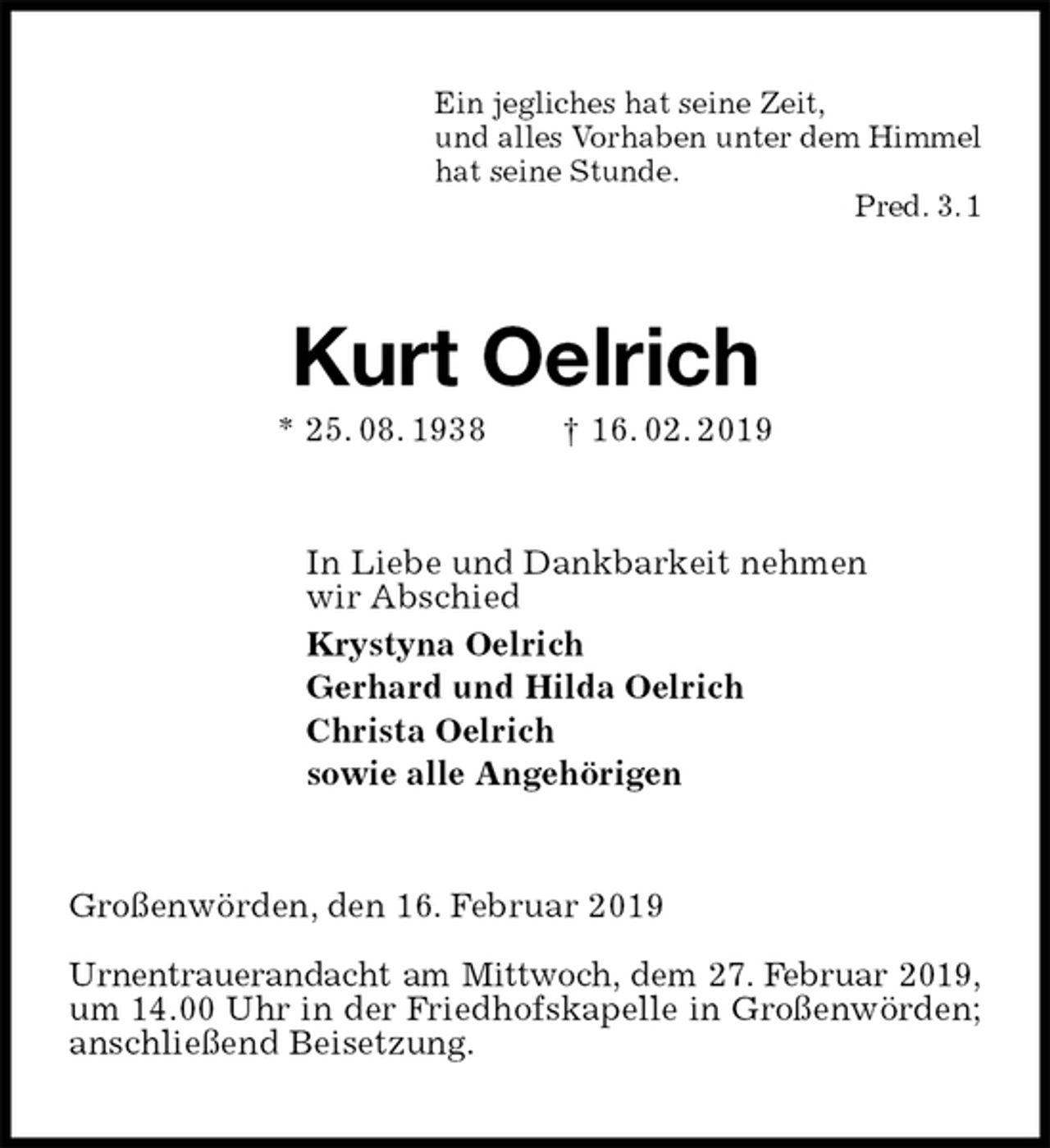 <p>Ein jegliches hat seine Zeit,<br />und alles Vorhaben unter dem Himmel<br />hat seine Stunde.<br />Pred. 3. 1<br />Kurt Oelrich<br />* 25. 08. 1938 † 16. 02. 2019<br />In Liebe und Dankbarkeit nehmen<br />wir Abschied<br />Krystyna Oelrich<br />Gerhard und Hilda Oelrich<br />Christa Oelrich<br />sowie alle Angehörigen<br />Großenwörden, den 16. Februar 2019</p><p>Urnentrauerandacht am Mittwoch, dem 27. Februar 2019,<br />um 14.00 Uhr in der Friedhofskapelle in Großenwörden; anschließend Beisetzung.</p>