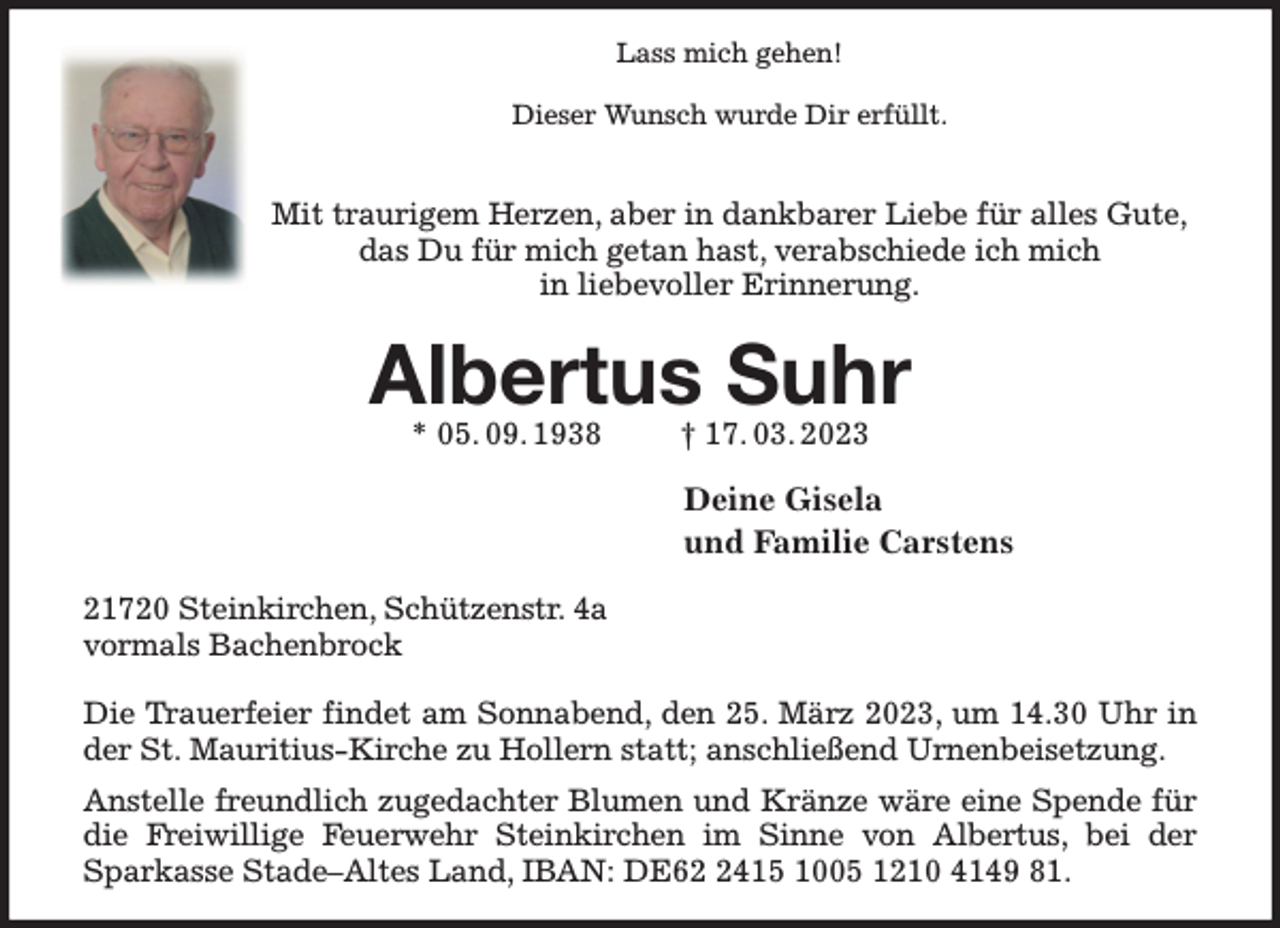 <p>Lass mich gehen!</p><p>Dieser Wunsch wurde Dir erfüllt.</p><p>Mit traurigem Herzen, aber in dankbarer Liebe für alles Gute,<br />das Du für mich getan hast, verabschiede ich mich<br />in liebevoller Erinnerung.<br />Albertus Suhr<br />* 05. 09. 1938 † 17. 03. 2023<br />Deine Gisela<br />und Familie Carstens<br />21720 Steinkirchen, Schützenstr. 4a<br />vormals Bachenbrock</p><p>Die Trauerfeier findet am Sonnabend, den 25. März 2023, um 14.30 Uhr in der St. Mauritius-Kirche zu Hollern statt; anschließend Urnenbeisetzung.<br />Anstelle freundlich zugedachter Blumen und Kränze wäre eine Spende für die Freiwillige Feuerwehr Steinkirchen im Sinne von Albertus, bei der Sparkasse Stade-Altes Land, IBAN: DE62 2415 1005 1210 4149 81.</p>