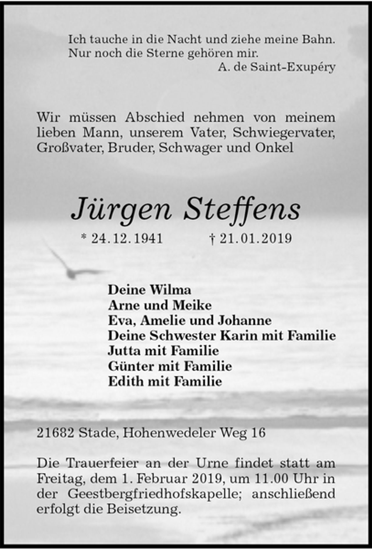 <p>Ich tauche in die Nacht und ziehe meine Bahn.<br />Nur noch die Sterne gehören mir.<br />A. de Saint-Exupéry<br />Wir müssen Abschied nehmen von meinem<br />lieben Mann, unserem Vater, Schwiegervater,<br />Großvater, Bruder, Schwager und Onkel<br />Jürgen Steffens<br />* 24. 12. 1941 † 21. 01. 2019<br />Deine Wilma<br />Arne und Meike<br />Eva, Amelie und Johanne<br />Deine Schwester Karin mit Familie<br />Jutta mit Familie<br />Günter mit Familie<br />Edith mit Familie<br />21682 Stade, Hohenwedeler Weg 16</p>
<p>Die Trauerfeier an der Urne findet statt am<br />Freitag, dem 1. Februar 2019, um 11.00 Uhr in<br />der Geestbergfriedhofskapelle; anschließend<br />erfolgt die Beisetzung.</p>