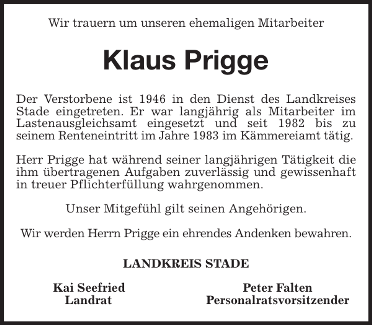 <p>Wir trauern um unseren ehemaligen Mitarbeiter<br />Klaus Prigge<br />Der Verstorbene ist 1946 in den Dienst des Landkreises<br />Stade eingetreten. Er war langjährig als Mitarbeiter im<br />Lastenausgleichsamt eingesetzt und seit 1982 bis zu<br />seinem Renteneintritt im Jahre 1983 im Kämmereiamt tätig.</p>
<p>Herr Prigge hat während seiner langjährigen Tätigkeit die<br />ihm übertragenen Aufgaben zuverlässig und gewissenhaft<br />in treuer Pflichterfüllung wahrgenommen.</p>
<p>Unser Mitgefühl gilt seinen Angehörigen.</p>
<p>Wir werden Herrn Prigge ein ehrendes Andenken bewahren.<br />LANDKREIS STADE</p>
<p>Kai Seefried Peter Falten<br />Landrat Personalratsvorsitzender</p>