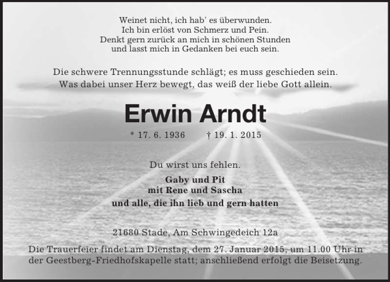 <p>Weinet nicht, ich hab' es überwunden.<br />Ich bin erlöst von Schmerz und Pein.<br />Denkt gern zurück an mich in schönen Stunden<br />und lasst mich in Gedanken bei euch sein.<br />Die schwere Trennungsstunde schlägt; es muss geschieden sein.<br />Was dabei unser Herz bewegt, das weiß der liebe Gott allein.<br />Erwin Arndt<br />* 17. 6. 1936 † 19. 1. 2015<br />Du wirst uns fehlen.<br />Gaby und Pit<br />mit Rene und Sascha<br />und alle, die ihn lieb und gern hatten<br />21680 Stade, Am Schwingedeich 12a<br />Die Trauerfeier findet am Dienstag, dem 27. Januar 2015, um 11.00 Uhr in der Geestberg-Friedhofskapelle statt; anschließend erfolgt die Beisetzung.</p>