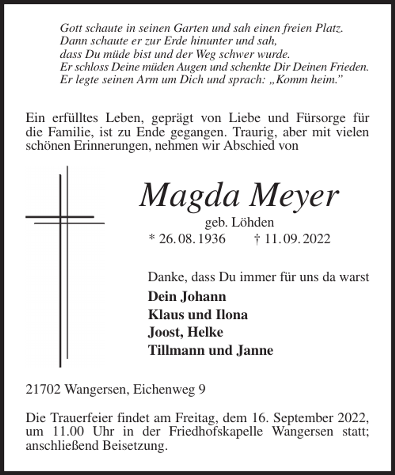 <p>Gott schaute in seinen Garten und sah einen freien Platz.<br />Dann schaute er zur Erde hinunter und sah,<br />dass Du müde bist und der Weg schwer wurde.<br />Er schloss Deine müden Augen und schenkte Dir Deinen Frieden.<br />Er legte seinen Arm um Dich und sprach: „Komm heim.”<br />Ein erfülltes Leben, geprägt von Liebe und Fürsorge für<br />die Familie, ist zu Ende gegangen. Traurig, aber mit vielen schönen Erinnerungen, nehmen wir Abschied von<br />Magda Meyer<br />geb. Löhden<br />* 26. 08. 1936 † 11. 09. 2022<br />Danke, dass Du immer für uns da warst<br />Dein Johann<br />Klaus und Ilona<br />Joost, Helke<br />Tillmann und Janne<br />21702 Wangersen, Eichenweg 9</p><p>Die Trauerfeier findet am Freitag, dem 16. September 2022, um 11.00 Uhr in der Friedhofskapelle Wangersen statt;<br />anschließend Beisetzung.</p>