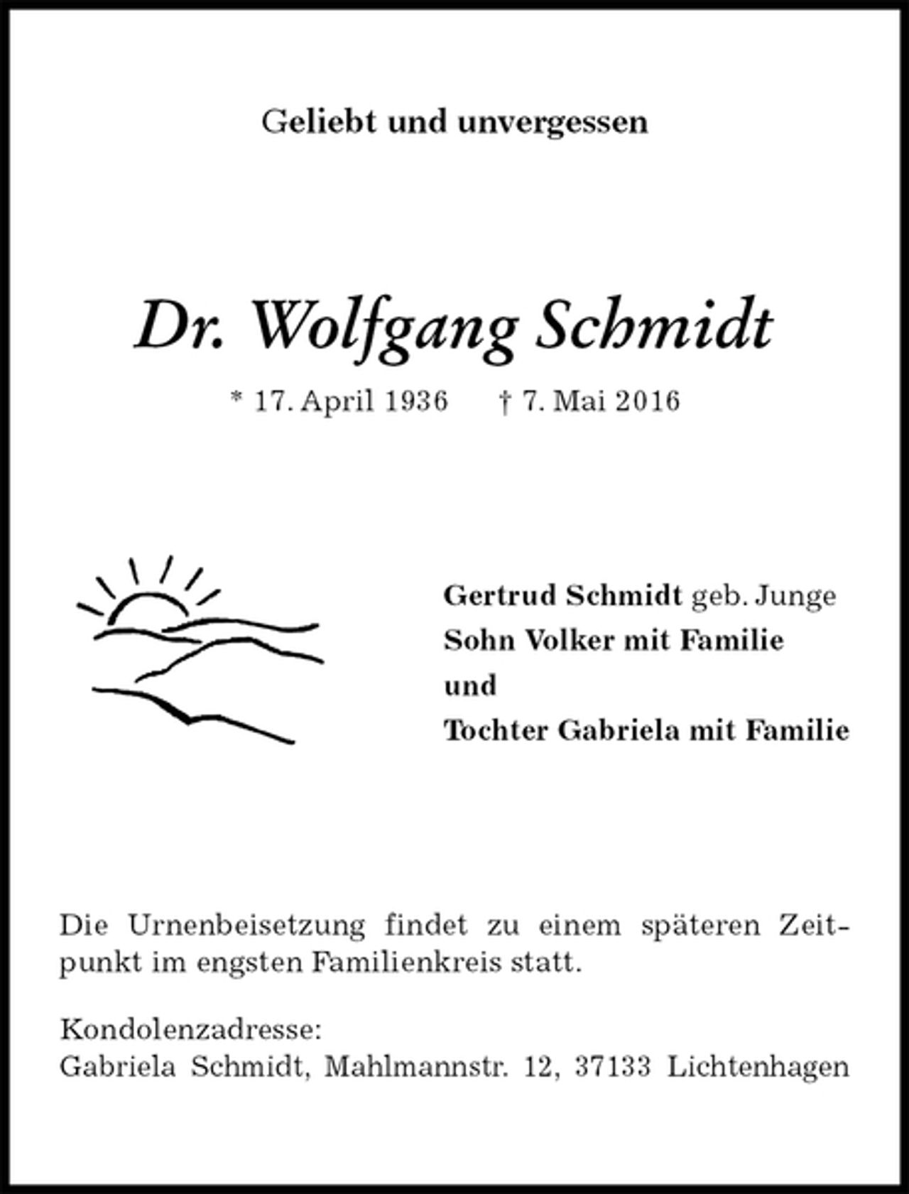 <p>Geliebt und unvergessen<br />Dr. Wolfgang Schmidt<br />* 17. April 1936 † 7. Mai 2016<br />Gertrud Schmidt geb. Junge<br />Sohn Volker mit Familie<br />und<br />Tochter Gabriela mit Familie<br />Die Urnenbeisetzung findet zu einem späteren Zeitpunkt im engsten Familienkreis statt.<br />Kondolenzadresse:<br />Gabriela Schmidt, Mahlmannstr. 12, 37133 Lichtenhagen</p>