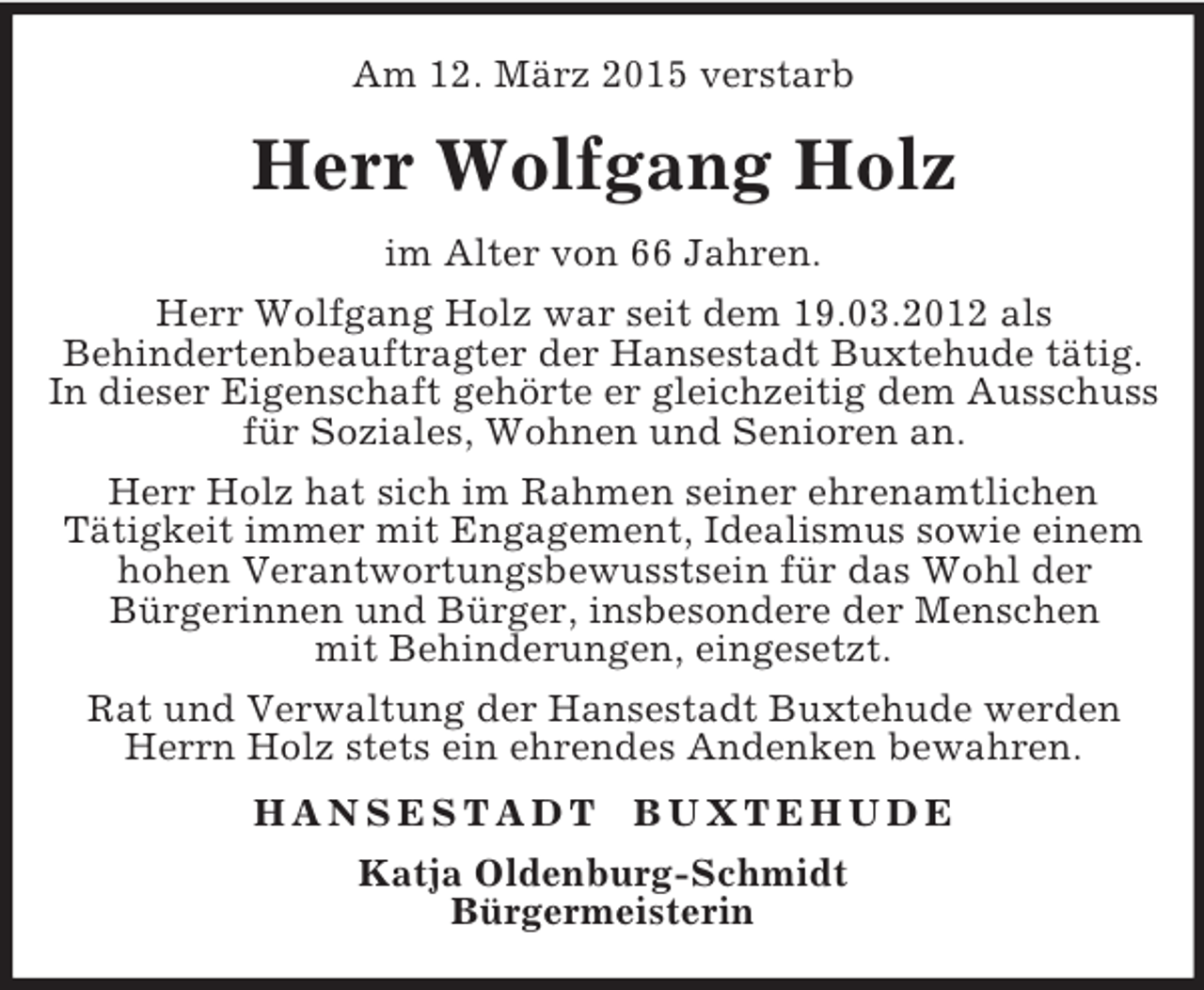 <p>Am 12. März 2015 verstarb<br />Herr Wolfgang Holz<br />im Alter von 66 Jahren.<br />Herr Wolfgang Holz war seit dem 19.03.2012 als<br />Behindertenbeauftragter der Hansestadt Buxtehude tätig. In dieser Eigenschaft gehörte er gleichzeitig dem Ausschuss für Soziales, Wohnen und Senioren an.<br />Herr Holz hat sich im Rahmen seiner ehrenamtlichen<br />Tätigkeit immer mit Engagement, Idealismus sowie einem hohen Verantwortungsbewusstsein für das Wohl der<br />Bürgerinnen und Bürger, insbesondere der Menschen<br />mit Behinderungen, eingesetzt.<br />Rat und Verwaltung der Hansestadt Buxtehude werden Herrn Holz stets ein ehrendes Andenken bewahren.<br />H A N S E S T A D T B U X T E H U D E<br />Katja Oldenburg-Schmidt<br />Bürgermeisterin</p>